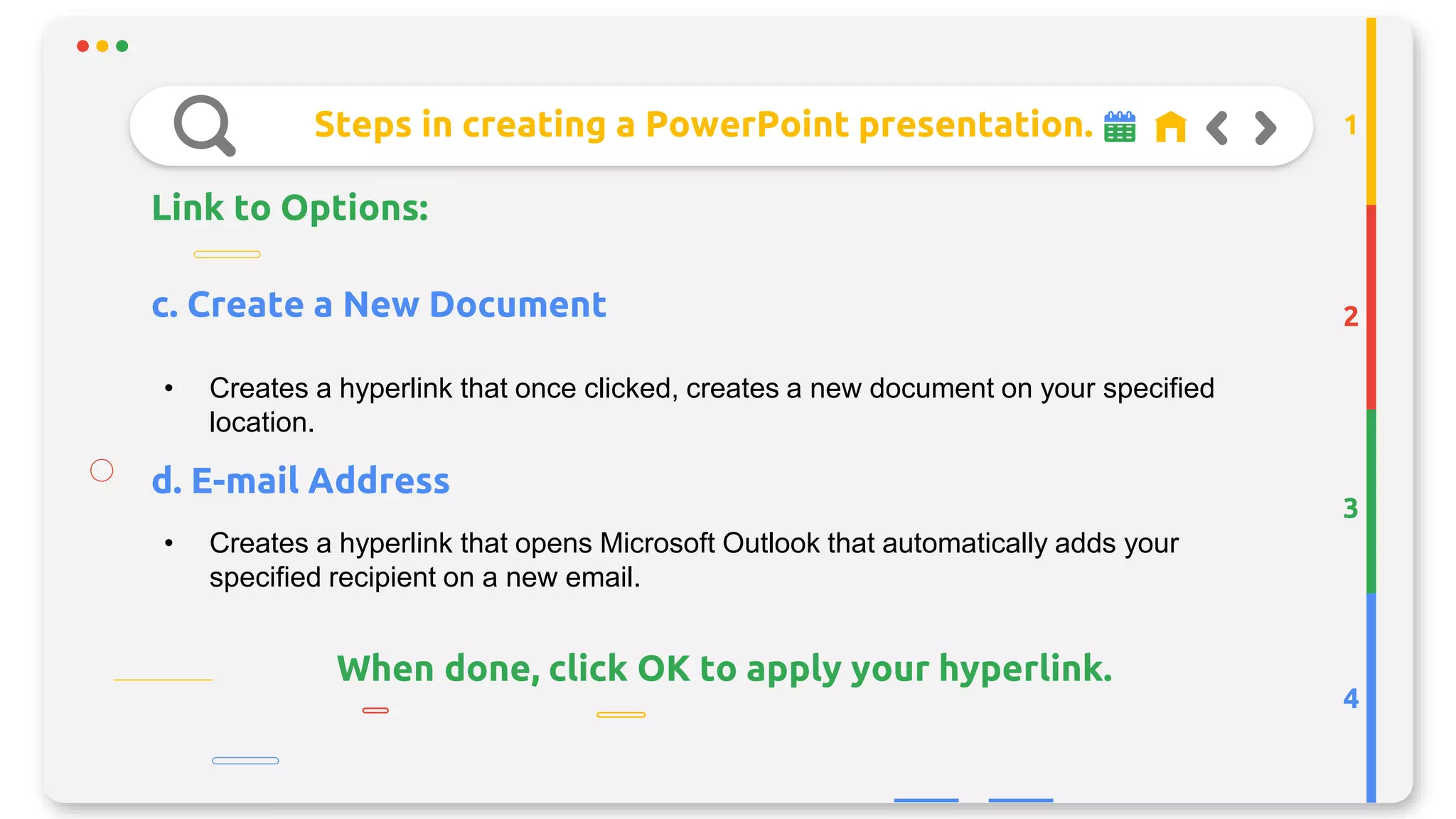 Steps in creating a PowerPoint presentation.
Link to Options:
2
3
4
1
• Creates a hyperlink that once clicked, creates a new document on your specified
location.
c. Create a New Document
d. E-mail Address
• Creates a hyperlink that opens Microsoft Outlook that automatically adds your
specified recipient on a new email.
When done, click OK to apply your hyperlink.
 