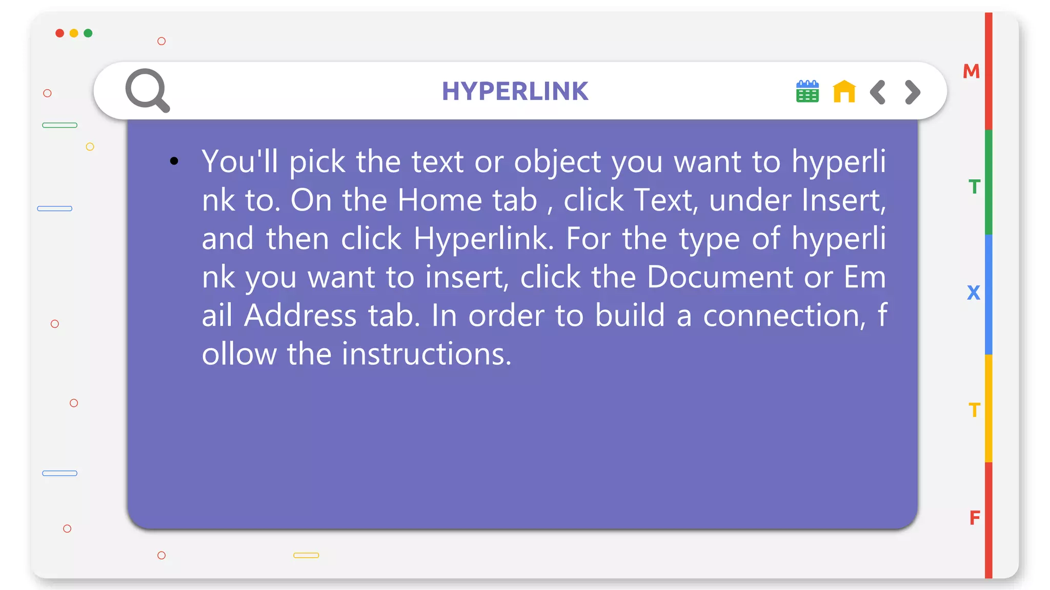 HYPERLINK
M
T
X
T
F
• You'll pick the text or object you want to hyperli
nk to. On the Home tab , click Text, under Insert,
and then click Hyperlink. For the type of hyperli
nk you want to insert, click the Document or Em
ail Address tab. In order to build a connection, f
ollow the instructions.
 