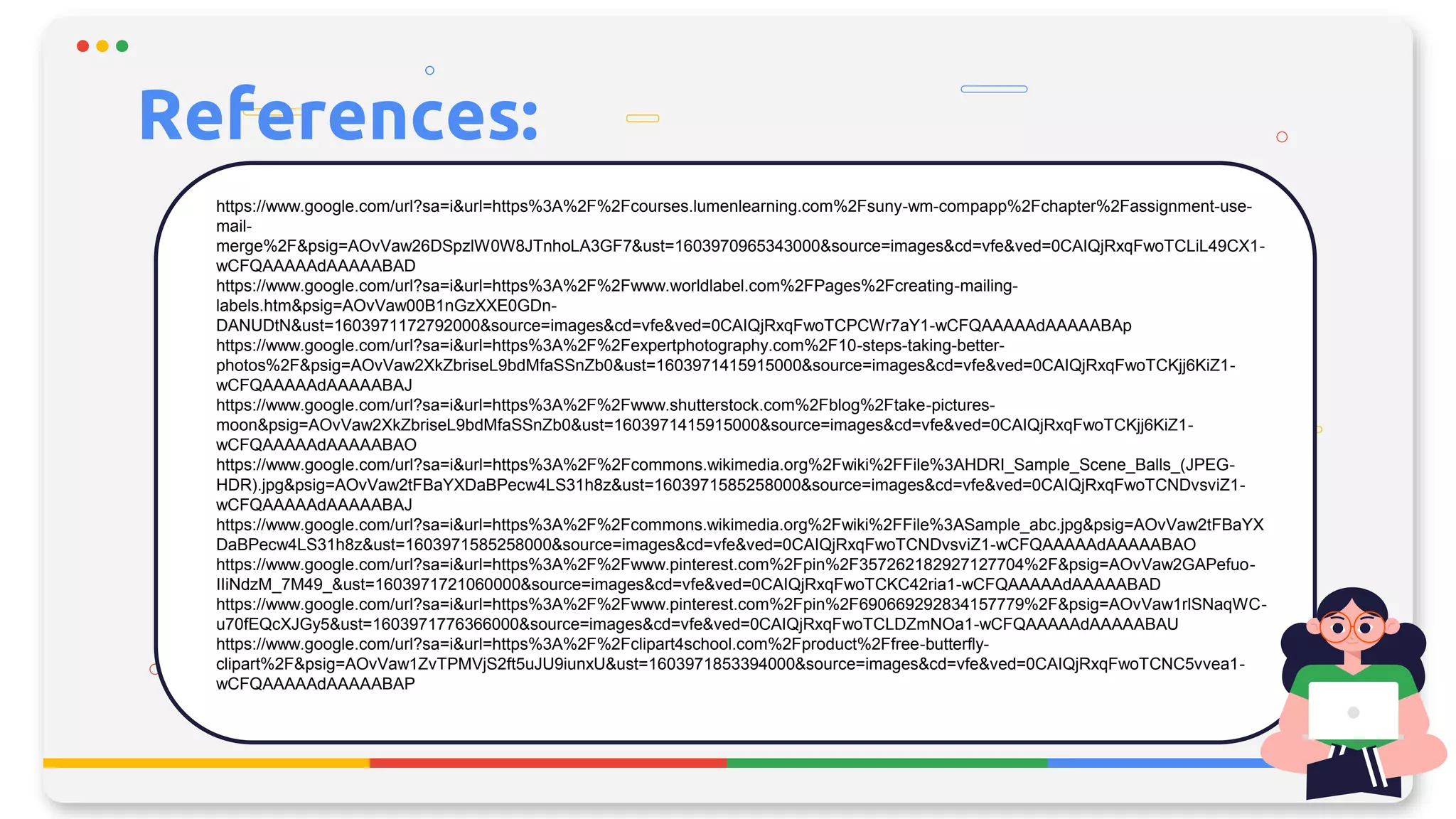 References:
https://www.google.com/url?sa=i&url=https%3A%2F%2Fcourses.lumenlearning.com%2Fsuny-wm-compapp%2Fchapter%2Fassignment-use-
mail-
merge%2F&psig=AOvVaw26DSpzlW0W8JTnhoLA3GF7&ust=1603970965343000&source=images&cd=vfe&ved=0CAIQjRxqFwoTCLiL49CX1-
wCFQAAAAAdAAAAABAD
https://www.google.com/url?sa=i&url=https%3A%2F%2Fwww.worldlabel.com%2FPages%2Fcreating-mailing-
labels.htm&psig=AOvVaw00B1nGzXXE0GDn-
DANUDtN&ust=1603971172792000&source=images&cd=vfe&ved=0CAIQjRxqFwoTCPCWr7aY1-wCFQAAAAAdAAAAABAp
https://www.google.com/url?sa=i&url=https%3A%2F%2Fexpertphotography.com%2F10-steps-taking-better-
photos%2F&psig=AOvVaw2XkZbriseL9bdMfaSSnZb0&ust=1603971415915000&source=images&cd=vfe&ved=0CAIQjRxqFwoTCKjj6KiZ1-
wCFQAAAAAdAAAAABAJ
https://www.google.com/url?sa=i&url=https%3A%2F%2Fwww.shutterstock.com%2Fblog%2Ftake-pictures-
moon&psig=AOvVaw2XkZbriseL9bdMfaSSnZb0&ust=1603971415915000&source=images&cd=vfe&ved=0CAIQjRxqFwoTCKjj6KiZ1-
wCFQAAAAAdAAAAABAO
https://www.google.com/url?sa=i&url=https%3A%2F%2Fcommons.wikimedia.org%2Fwiki%2FFile%3AHDRI_Sample_Scene_Balls_(JPEG-
HDR).jpg&psig=AOvVaw2tFBaYXDaBPecw4LS31h8z&ust=1603971585258000&source=images&cd=vfe&ved=0CAIQjRxqFwoTCNDvsviZ1-
wCFQAAAAAdAAAAABAJ
https://www.google.com/url?sa=i&url=https%3A%2F%2Fcommons.wikimedia.org%2Fwiki%2FFile%3ASample_abc.jpg&psig=AOvVaw2tFBaYX
DaBPecw4LS31h8z&ust=1603971585258000&source=images&cd=vfe&ved=0CAIQjRxqFwoTCNDvsviZ1-wCFQAAAAAdAAAAABAO
https://www.google.com/url?sa=i&url=https%3A%2F%2Fwww.pinterest.com%2Fpin%2F357262182927127704%2F&psig=AOvVaw2GAPefuo-
IIiNdzM_7M49_&ust=1603971721060000&source=images&cd=vfe&ved=0CAIQjRxqFwoTCKC42ria1-wCFQAAAAAdAAAAABAD
https://www.google.com/url?sa=i&url=https%3A%2F%2Fwww.pinterest.com%2Fpin%2F690669292834157779%2F&psig=AOvVaw1rlSNaqWC-
u70fEQcXJGy5&ust=1603971776366000&source=images&cd=vfe&ved=0CAIQjRxqFwoTCLDZmNOa1-wCFQAAAAAdAAAAABAU
https://www.google.com/url?sa=i&url=https%3A%2F%2Fclipart4school.com%2Fproduct%2Ffree-butterfly-
clipart%2F&psig=AOvVaw1ZvTPMVjS2ft5uJU9iunxU&ust=1603971853394000&source=images&cd=vfe&ved=0CAIQjRxqFwoTCNC5vvea1-
wCFQAAAAAdAAAAABAP
 