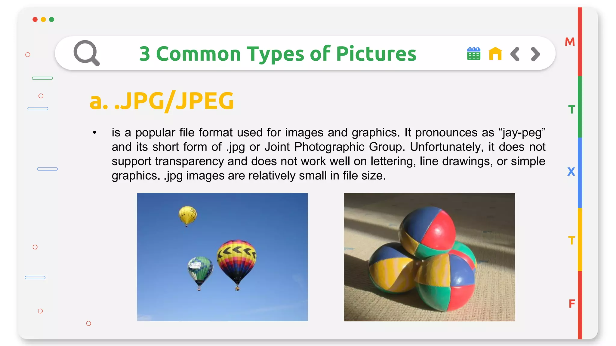 M
T
X
T
F
3 Common Types of Pictures
a. .JPG/JPEG
• is a popular file format used for images and graphics. It pronounces as “jay-peg”
and its short form of .jpg or Joint Photographic Group. Unfortunately, it does not
support transparency and does not work well on lettering, line drawings, or simple
graphics. .jpg images are relatively small in file size.
 