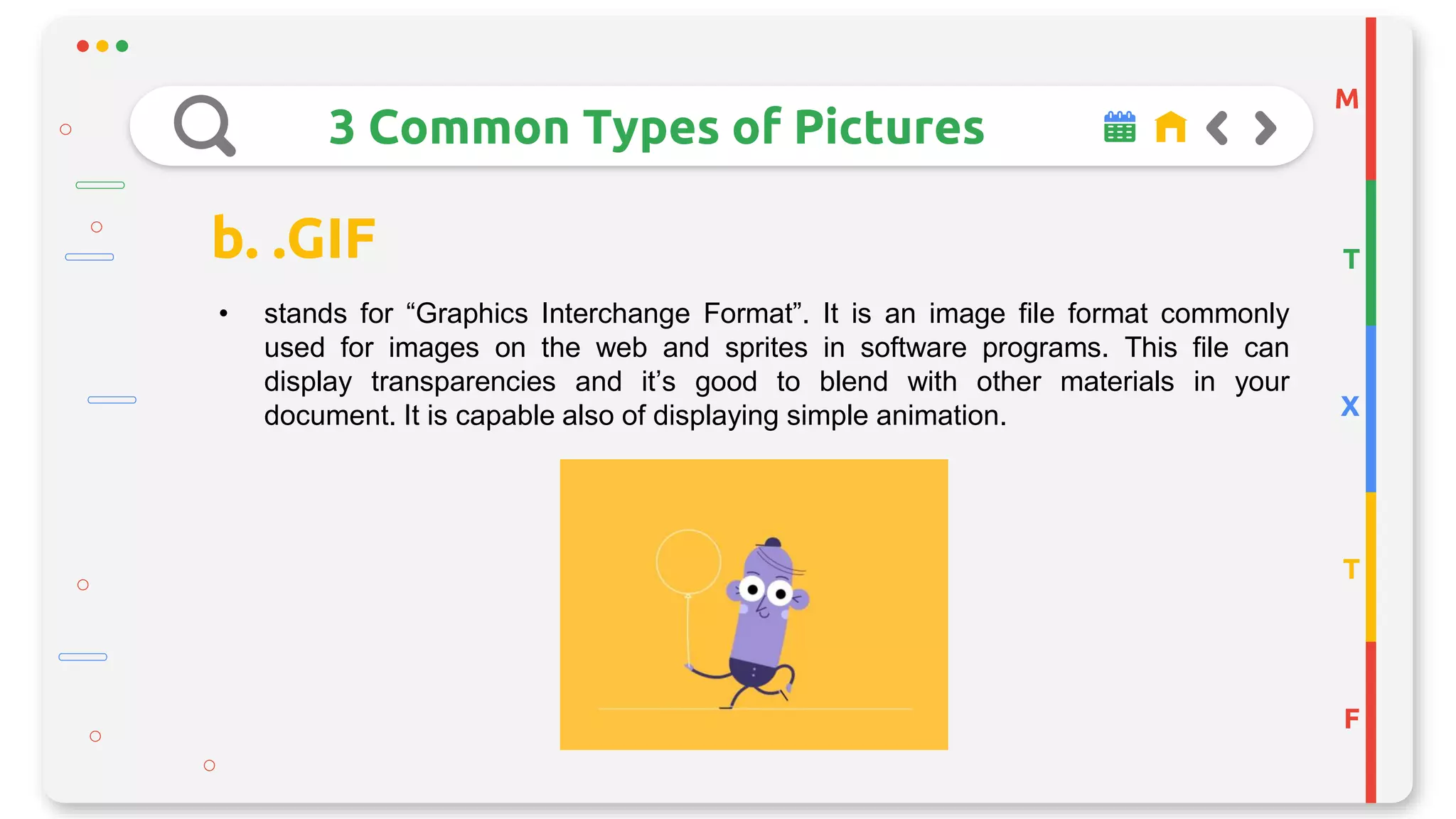 M
T
X
T
F
3 Common Types of Pictures
b. .GIF
• stands for “Graphics Interchange Format”. It is an image file format commonly
used for images on the web and sprites in software programs. This file can
display transparencies and it’s good to blend with other materials in your
document. It is capable also of displaying simple animation.
 