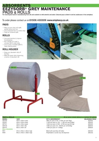 11
ABSORBENTS
EEZYSORB® GREY MAINTENANCE
PADS & ROLLSFor most liquids found in manufacturing from oils and coolants to mild solvents and water. Coloured grey to blend in and be unobtrusive in the workplace.
GP102 40cm x 50cm pads 36ltr per pack of 50 - 0.72ltr per pad (2kg) £23.00
GP201 40cm x 50cm pads 113ltr per pack of 100 - 1.13ltr per pad (6.8kg) £59.00
GP101 40cm x 50cm pads 144ltr per pack of 200 - 0.72ltr per pad (8.1kg) £59.00
GR102 40cm x 60m rolls 173ltr per pack of 2 - 86.5ltr per roll (9.9kg) £98.00
GR101 80cm x 60m roll 173ltr per pack of 1 (9.9kg) £98.00
ROLL HOLDERS
RH1 47cm x 55cm x 60cm high Metal self assembly roll holder £50.00
RHA 65cm x 63cm x 58cm high Polyethylene counter top roll dispenser £92.00
SIZEMODEL
PADS & ROLLS
DELIVERED PRICEQTY & ABSORBENCY
GP201GR102
PADS
— Wipe up minor drips and spills
quickly without any fuss
— Line component bins to contain drips
— Soak-up contained spills.
ROLLS
— Line work benches to improve
housekeeping
— Run a length out under a
conveyor belt to catch drips
— Line a sump or bunded pallet to
make cleaning easier.
ROLL HOLDER
— Keep your absorbent rolls off
the floor
— Make life easier when dispensing
a section of absorbent roll.
To order please contact us on01506 430309 ⁄ www.empteezy.co.uk
GP102
RH1
All our prices include delivery to a mainland UK address
GR102
 