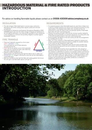HAZARDOUS MATERIAL & FIRE RATED PRODUCTS
INTRODUCTION
For advice on handling flammable liquids please contact us on 01506 430309/advice@empteezy.co.uk
102
REGULATION
— The safe storage of flammable liquids in process areas, workrooms,
laboratories and similar working areas requires careful and informed
consideration
— The Dangerous Substances and Explosive Atmospheres Regulations 2002
(DSEAR) require risks from the indoor storage of Dangerous Substances to
be controlled by elimination or by reducing the quantities of such substances
in the workplace to a minimum and providing mitigation to protect against
foreseeable incidents.
FIRE TRIANGLE
— There are 3 elements required for a fire to start:
HEAT — OXYGEN — FUEL
If you eliminate any one of these elements,
you eliminate the fire
— HEAT Can be any ignition source which generates
heat, such as a mechanical spark, static electricity,
a lit match, cigarette/cigar etc.
− Effective control is achieved by the
flame arresters and self-closing leak tight lids fitted to all our safety cans
— OXYGEN & FUEL Oxygen is all around us and fuel can be a flammable or
combustible liquid
− Both are controlled by leak tight lids fitted with sealing gaskets that ensure
fire can’t get in and flammable vapours can’t get out.
REQUIREMENTS
— For practical purposes where flammable liquids are used, there is likely to be
a need for a limited quantity to be stored in the working environment. It is the
responsibility of the employer/duty holder when carrying out their risk
assessment to justify the need to store any particular quantity of flammable
liquid within the work room/working area
— However, the guiding principle is that only the minimum quantity needed for
frequently occurring activities or an amount required for use during half a day
or one shift should be present in the work room/working area
— Actual quantities will depend on the work activity and also the arrangements
for controlling the fire risks
— When not in use, containers of flammable liquids needed for ongoing work
activities should be kept closed and stored in suitable fire resistant cabinets
or bins which are also designed to retain spills
— They should be located in designated areas that are where possible away
from the processing area and so as not to interfere with the escape route
from the working area
— The flammable liquids should be stored separately from other dangerous
substances that may enhance the risk of fire or compromise the integrity of
the container or cabinet/bin it’s stored in; for example, oxidizers and corrosive
materials should be separated. Remember other dangerous substances may
also be flammable in their own right, however, it is still inappropriate to store
these in the same cabinet/bin with flammable liquids. Further guidance on
energetic and spontaneously combustible substances is contained in
HS(G)131 published by the HSE.
HEAT
OXYGEN
FUEL
 