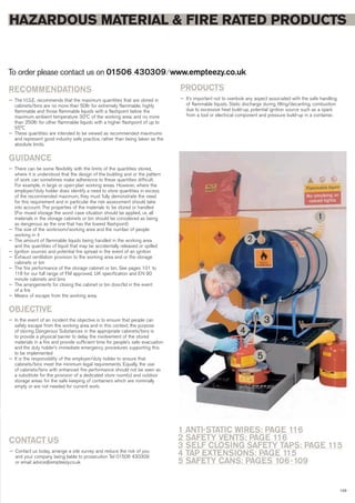 HAZARDOUS MATERIAL & FIRE RATED PRODUCTS
To order please contact us on 01506 430309 ⁄ www.empteezy.co.uk
RECOMMENDATIONS
— The H.S.E. recommends that the maximum quantities that are stored in
cabinets/bins are no more than 50ltr for extremely flammable, highly
flammable and those flammable liquids with a flashpoint below the
maximum ambient temperature 30ºC of the working area; and no more
than 250ltr for other flammable liquids with a higher flashpoint of up to
55°C
— These quantities are intended to be viewed as recommended maximums
and represent good industry safe practice, rather than being taken as the
absolute limits.
GUIDANCE
— There can be some flexibility with the limits of the quantities stored,
where it is understood that the design of the building and or the pattern
of work can sometimes make adherence to these quantities difficult.
For example, in large or open-plan working areas. However, where the
employer/duty holder does identify a need to store quantities in excess
of the recommended maximum, they must fully demonstrate the need
for this requirement and in particular the risk assessment should take
into account: The properties of the materials to be stored or handled
(For mixed storage the worst case situation should be applied, i.e. all
materials in the storage cabinets or bin should be considered as being
as dangerous as the one that has the lowest flashpoint)
— The size of the workroom/working area and the number of people
working in it
— The amount of flammable liquids being handled in the working area
and the quantities of liquid that may be accidentally released or spilled
— Ignition sources and potential fire spread in the event of an ignition
— Exhaust ventilation provision to the working area and or the storage
cabinets or bin
— The fire performance of the storage cabinet or bin. See pages 101 to
118 for our full range of FM approved, UK specification and EN 90
minute cabinets and bins
— The arrangements for closing the cabinet or bin door/lid in the event
of a fire
— Means of escape from the working area.
OBJECTIVE
— In the event of an incident the objective is to ensure that people can
safely escape from the working area and in this context, the purpose
of storing Dangerous Substances in the appropriate cabinets/bins is
to provide a physical barrier to delay the involvement of the stored
materials in a fire and provide sufficient time for people’s safe evacuation
and the duty holder’s immediate emergency procedures supporting this
to be implemented
— It is the responsibility of the employer/duty holder to ensure that
cabinets/bins meet the minimum legal requirements. Equally, the use
of cabinets/bins with enhanced fire performance should not be seen as
a substitute for the provision of a dedicated store room(s) and outdoor
storage areas for the safe keeping of containers which are nominally
empty or are not needed for current work.
CONTACT US
— Contact us today, arrange a site survey and reduce the risk of you
and your company being liable to prosecution Tel 01506 430309
or email advice@empteezy.co.uk
103
PRODUCTS
— It’s important not to overlook any aspect associated with the safe handling
of flammable liquids. Static discharge during filling/decanting, combustion
due to excessive heat build-up, potential ignition source such as a spark
from a tool or electrical component and pressure build-up in a container.
1
2
3
4
5
1 ANTI-STATIC WIRES: PAGE 116
2 SAFETY VENTS: PAGE 116
3 SELF CLOSING SAFETY TAPS: PAGE 115
4 TAP EXTENSIONS: PAGE 115
5 SAFETY CANS: PAGES 106-109
 
