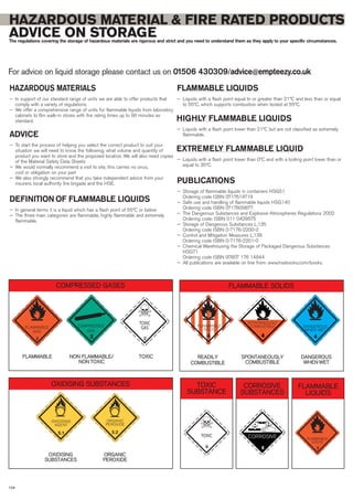 HAZARDOUS MATERIAL & FIRE RATED PRODUCTS
ADVICE ON STORAGEThe regulations covering the storage of hazardous materials are rigorous and strict and you need to understand them as they apply to your specific circumstances.
For advice on liquid storage please contact us on 01506 430309/advice@empteezy.co.uk
104
4 2
FLAMMABLE
GAS
COMPRESSED
GAS
TOXIC
GAS
2 2
4
SPONTANEOUSLY
COMBUSTIBLE
4
DANGEROUS
WHEN WET
COMPRESSED GASES
5.1
OXIDISING
AGENT
5.1
ORGANIC
PEROXIDE
5.1 5.2
CORROSIVE
8
FLAMMABLE TOXICNON FLAMMABLE/
NON TOXIC
OXIDISING SUBSTANCES
OXIDISING
SUBSTANCES
ORGANIC
PEROXIDE
FLAMMABLE SOLIDS
CORROSIVE
SUBSTANCES
FLAMMABLE
LIQUIDS
TOXIC
SUBSTANCE
READILY
COMBUSTIBLE
DANGEROUS
WHEN WET
SPONTANEOUSLY
COMBUSTIBLE
4
FLAMMABLE
SOLID
TOXIC
6 4
FLAMMABLE
LIQUID
3
FLAMMABLE LIQUIDS
— Liquids with a flash point equal to or greater than 21ºC and less than or equal
to 55ºC, which supports combustion when tested at 55ºC.
HIGHLY FLAMMABLE LIQUIDS
— Liquids with a flash point lower than 21ºC but are not classified as extremely
flammable.
EXTREMELY FLAMMABLE LIQUID
— Liquids with a flash point lower than 0ºC and with a boiling point lower than or
equal to 35ºC.
PUBLICATIONS
— Storage of flammable liquids in containers HSG51
Ordering code ISBN 0717614719
— Safe use and handling of flammable liquids HSG140
Ordering code ISBN 0717609677
— The Dangerous Substances and Explosive Atmospheres Regulations 2002
Ordering code: ISBN 011 0429575
— Storage of Dangerous Substances L.135
Ordering code ISBN 0-7176-2200-2
— Control and Mitigation Measures L.136
Ordering code ISBN 0-7176-2201-0
— Chemical Warehousing the Storage of Packaged Dangerous Substances
HSG71
Ordering code ISBN 97807 176 14844
— All publications are available on line from: www.hsebooks.com/books.
HAZARDOUS MATERIALS
— In support of our standard range of units we are able to offer products that
comply with a variety of regulations
— We offer a comprehensive range of units for flammable liquids from laboratory
cabinets to 6m walk-in stores with fire rating times up to 90 minutes as
standard.
ADVICE
— To start the process of helping you select the correct product to suit your
situation we will need to know the following; what volume and quantity of
product you want to store and the proposed location. We will also need copies
of the Material Safety Data Sheets
— We would normally recommend a visit to site, this carries no onus,
cost or obligation on your part
— We also strongly recommend that you take independent advice from your
insurers, local authority fire brigade and the HSE.
DEFINITION OF FLAMMABLE LIQUIDS
— In general terms it is a liquid which has a flash point of 55ºC or below
— The three main categories are flammable, highly flammable and extremely
flammable.
 