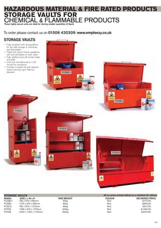 105
HAZARDOUS MATERIAL & FIRE RATED PRODUCTS
STORAGE VAULTS FOR
CHEMICAL & FLAMMABLE PRODUCTSThese highly secure units are ideal for storing smaller quantities of liquid.
To order please contact us on 01506 430309 ⁄ www.empteezy.co.uk
FCSB21 760 x 675 x 665mm 50kg Red £772.00
FCSB2 1275 x 675 x 665mm 80kg Red £845.00
FCSC2 760 x 675 x 1275mm 95kg Red £917.00
FCFS5 1585 x 675 x 1275mm 200kg Red £1064.00
FCFS8 2400 x 1000 x 1275mm 350kg Red £2307.00
SIZE L x W x H DELIVERED PRICETARE WEIGHT COLOURMODEL
STORAGE VAULTS
FCSB21
FCSB2
FCSC2
All our prices include delivery to a mainland UK address
STORAGE VAULTS
— Fully compliant with all regulations
for the safe storage of chemicals
and flammables
— Fitted with robust 5-lever deadlocks
with anti-drill plates on both sides
— Fully welded sump will contain leaks
and spills
— Units are manufactured to a 30
minute fire resistance
— Finished in bright red with relevant
hazard warning signs fitted as
standard
FCSC5
FCSC8
 