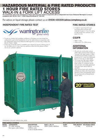 HAZARDOUS MATERIAL & FIRE RATED PRODUCTS
1 HOUR FIRE RATED STORES
WALK-IN & FORK LIFT ACCESSThe components used in the manufacture of these units have been tested in conjunction with an independent test house (Bodycote Warrington) to ensure
compliance with: BS EN 1634-1: 2000 (Report/Certificate N° 160129).
For advice on liquid storage please contact us on 01506 430309/advice@empteezy.co.uk
106
FIRE RATED STORES
— 2 “walk-in” and 2 fork lift truck
accessed stores, all built with
materials to give a 1 hour fire rating
to help protect the contents in the
event of a fire.
CS2FR
— Walk-in style
— Holds up to 72 x 25ltr drums.
ADDITIONAL
INFORMATION
— All units are constructed using a
rolled hollow section frame which is
“skinned” with steel sheets, in-filled
with Rockwool Firebatt insulation to
provide up to 1 hours fire rating and
then an inner skin of steel sheet.
— The sumps are fully seam welded
and comply with the 25% of the
total number of containers stored
rule and have removable galvanised
steel grid mesh decks fitted as
standard
— High and low level vents with flame
arresters are fitted with intumescent
elements which automatically seal in
the event of a fire, at temperatures
above 150°C.
CS3
CS2FR 72 x 25ltr including Single central door 3000 x 2440 x 2600mm 1080ltr 2116kg £7791.00
floor space under shelves 1060mm wide
2 sets of double shelves
CONTAINERS DELIVERED PRICEDESCRIPTION SIZE L x W x H TARE WEIGHTSUMPMODEL
FIRE RATED STORES
STANDARD COLOUR: GREEN RAL 6029
INDEPENDENT FIRE RATED TEST
— To give you further and complete confidence in Empteezy we have tested the
components used in the manufacture of our fire rated stores in conjunction with
the independent test house, Bodycote Warringtonfire to ensure they comply with:
BS EN 1634-1: 2000.
— A full copy of the test report is available upon request to anyone ordering one of
our fire rated units or if you have any questions about the test, please contact
one of our customer advisors.
All our prices include delivery to a mainland UK address
CS2FR
£7502.00
Ex-
Works Pr
ice
 