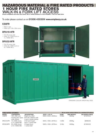 107
HAZARDOUS MATERIAL & FIRE RATED PRODUCTS
1 HOUR FIRE RATED STORES
WALK-IN & FORK LIFT ACCESSEnsure compliance and store your drums, IBC or small containers in a UK compliant 1 hour fire rated store.
To order please contact us on 01506 430309 ⁄ www.empteezy.co.uk
CS6FR 108 x 25ltr cans Single door offset 6000 x 2440 x 2600mm 2196ltr 3900kg £15073.00
including floor space R/H side 1250mm wide
under shelves 3 sets of double shelves
DPU16-4FR 16 x 205ltr drums 2 full sized hinged 3000 x 1500 x 3275mm 1125ltr 2450kg £8082.00
or 4 x 1000ltr IBC doors 1 central shelf
DPU32-8FR 32 x 205ltr drums 4 hinged doors 5920 x 1500 x 3275mm 2100tr 3000kg £13525.00
or 8 x 1000ltr IBC 1 central shelf
CONTAINERS DELIVERED PRICEDESCRIPTION SIZE L x W x H TARE WEIGHTSUMPMODEL
FIRE RATED STORES
STANDARD COLOUR: GREEN RAL 6029
CS6FR
DPU16–4FR
CS6FR
— Walk-in style
— Holds up to 108 x 25ltr drums.
DPU16-4FR
— Fork lift access style
— Holds 16 x 205ltr drums or
4 x 1000ltr IBC’s.
DPU32-8FR
— Fork lift access style
— Holds 32 x 205ltr drums or
8 x 1000ltr IBC’s.
All our prices include delivery to a mainland UK address
 