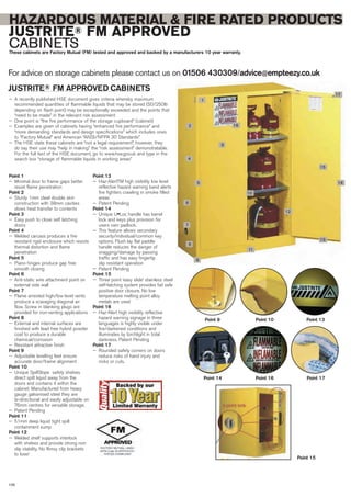 For advice on storage cabinets please contact us on 01506 430309/advice@empteezy.co.uk
108
HAZARDOUS MATERIAL & FIRE RATED PRODUCTS
JUSTRITE® FM APPROVED
CABINETSThese cabinets are Factory Mutual (FM) tested and approved and backed by a manufacturers 10 year warranty.
1
2
3
5
4
7
6
8
9
11
10
12
13
15
14
17
16
Point 1
— Minimal door to frame gaps better
resist flame penetration
Point 2
— Sturdy 1mm steel double skin
construction with 38mm cavities
slows heat transfer to contents
Point 3
— Easy push to close self latching
doors
Point 4
— Welded carcass produces a fire
resistant rigid enclosure which resists
thermal distortion and flame
penetration
Point 5
— Piano hinges produce gap free
smooth closing
Point 6
— Anti-static wire attachment point on
external side wall
Point 7
— Flame arrested high/low level vents
produce a scavaging diagonal air
flow. Screw in blanking plugs are
provided for non-venting applications
Point 8
— External and internal surfaces are
finished with lead free hybrid powder
coat to produce a durable
chemical/corrosion
— Resistant attractive finish
Point 9
— Adjustable levelling feet ensure
accurate door/frame alignment
Point 10
— Unique SpillSlope safety shelves
direct spilt liquid away from the
doors and contains it within the
cabinet. Manufactured from heavy
gauge galvanised steel they are
bi-directional and easily adjustable on
76mm centres for versatile storage.
— Patent Pending
Point 11
— 51mm deep liquid tight spill
containment sump
Point 12
— Welded shelf supports interlock
with shelves and provide strong non
slip stability. No flimsy clip brackets
to lose!
Point 13
— Haz-AlertTM high visibility low level
reflective hazard warning band alerts
fire fighters crawling in smoke filled
areas
— Patent Pending
Point 14
— Unique U•Loc handle has barrel
lock and keys plus provision for
users own padlock.
— This feature allows secondary
security/individual/common key
options. Flush lay flat paddle
handle reduces the danger of
snagging/damage by passing
traffic and has easy fingertip
slip resistant operation
— Patent Pending
Point 15
— Three point ‘easy slide’ stainless steel
self-latching system provides fail safe
positive door closure. No low
temperature melting point alloy
metals are used
Point 16
— Haz-Alert high visibility reflective
hazard warning signage in three
languages is highly visible under
fire/darkened conditions and
illuminates by torchlight in total
darkness. Patent Pending
Point 17
— Rounded safety corners on doors
reduce risks of hand injury and
nicks or cuts.
Point 9 Point 10 Point 13
Point 14
Point 15
Point 16 Point 17
JUSTRITE® FM APPROVED CABINETS
— A recently published HSE document gives criteria whereby maximum
recommended quantities of flammable liquids that may be stored (50/250ltr
depending on flash point) may be exceptionally exceeded and the points that
“need to be made” in the relevant risk assessment
— One point is “the fire performance of the storage cupboard” (cabinet)
— Examples are given of cabinets having “enhanced fire performance” and
“more demanding standards and design specifications” which includes ones
to “Factory Mutual” and American “ANSI/NFPA 30 Standards”
— The HSE state these cabinets are “not a legal requirement”, however, they
do say their use may “help in making” the “risk assessment” demonstratable.
For the full text of the HSE document, go to www.hse.gov.uk and type in the
search box “storage of flammable liquids in working areas”
 