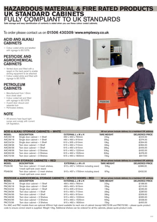 111
To order please contact us on 01506 430309 ⁄ www.empteezy.co.uk
HAZARDOUS MATERIAL & FIRE RATED PRODUCTS
UK STANDARD CABINETS
FULLY COMPLIANT TO UK STANDARDSSafe storage and easy identification of contents is aided when you use these colour coded cabinets.
PAC60/36
AAC36/36
PS36/36
AAC30/18 Single door cabinet – 1 Shelf 460 x 460 x 760mm 22kg £224.00
AAC36/18 Single door cabinet – 1 Shelf 460 x 460 x 915mm 25kg £274.00
AAC24/24 Single door cabinet – 1 Shelf 610 x 305 x 610mm 19kg £284.00
AAC28/36 Twin door cabinet – 1 Shelf 915 x 460 x 710mm 33kg £384.00
AAC36/36 Twin door cabinet – 1 Shelf 915 x 460 x 915mm 36kg £405.00
AAC48/36 Twin door cabinet – 2 Shelves 915 x 460 x 1220mm 53kg £432.00
AAC60/36 Twin door cabinet – 2 Shelves 915 x 460 x 1525mm 60kg £476.00
AAC72/36 Twin door cabinet – 3 Shelves 915 x 460 x 1830mm 72kg £617.00
DESCRIPTION EXTERNAL L x W x HMODEL
ACID & ALKALI STORAGE CABINETS – WHITE
DELIVERED PRICETARE WEIGHT
PS36/36 Twin door cabinet – 2 mesh shelves, 915 x 457 x 1450mm including stand 50kg £388.00
1mesh spill tank cover stand
PS48/36 Twin door cabinet – 2 mesh shelves 915 x 457 x 1750mm including stand 67kg £432.00
1mesh spill tank cover stand
DESCRIPTION EXTERNAL L x W x HMODEL
PETROLEUM STORAGE CABINETS – RED
DELIVERED PRICETARE WEIGHT
DESCRIPTION EXTERNAL L x W x HMODEL DELIVERED PRICETARE WEIGHT
PAC30/18 Single door cabinet – 1 Shelf 460 x 460 x 760mm 22kg £188.00
PAC36/18 Single door cabinet – 1 Shelf 460 x 460 x 915mm 25kg £213.00
PAC24/24 Single door cabinet – 1 Shelf 610 x 305 x 610mm 19kg £235.00
PAC28/36 Twin door cabinet – 1 Shelf 915 x 460 x 710mm 33kg £287.00
PAC36/36 Twin door cabinet – 1 Shelf 915 x 460 x 915mm 36kg £309.00
PAC48/36 Twin door cabinet – 2 Shelves 915 x 460 x 1220mm 53kg £395.00
PAC60/36 Twin door cabinet – 2 Shelves 915 x 460 x 1525mm 60kg £428.00
PAC72/36 Twin door cabinet – 3 Shelves 915 x 460 x 1830mm 72kg £450.00
For AAC and PAC models there are optional 455mm high stand available for each size of cabinet (except AAC72/36 and PAC72/36) – please quote product
code to ensure correct stand is supplied. Weight 10kg. Additional shelves can be ordered for all the cabinets, please quote product code.
PESTICIDE & AGROCHEMICAL STORAGE CABINETS – VENTED DOORS – RED
All our prices include delivery to a mainland UK address
All our prices include delivery to a mainland UK address
All our prices include delivery to a mainland UK address
ACID AND ALKALI
CABINETS
— Colour coded white and labelled
with signage to BS 5378.
PESTICIDE AND
AGROCHEMICAL
CABINETS
— Vented doors and fitted with a
spigot on the back panel to enable
venting equipment to be attached
— Colour coded white and fitted with
signage to BS 5378.
PETROLEUM
CABINETS
— Manufactured from 1.6mm
thick sheet steel
— Colour coded red and fitted
with signage to BS 5378
— 3 point door closure and
separate lock
— Perforated shelves.
NOTE
— All versions have liquid tight
sumps and comply with current
UK legislation.
 