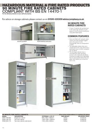 For advice on storage cabinets please contact us on 01506 430309/advice@empteezy.co.uk
112
HAZARDOUS MATERIAL & FIRE RATED PRODUCTS
90 MINUTE FIRE RATED CABINETS
COMPLIANT WITH BS EN 14470-1For the ultimate protection of your staff and property.
90 MINUTE FIRE
RATED CABINETS
— 3 sizes of cabinets all manufactured
to the same high standard, to give
peace of mind to anyone storing and
using flammable liquids.
COMMON FEATURES
— Doors are fitted with hydraulic aided
closers and heat activated triggers
and in the event of a fire
automatically close at a temperature
of 50°C
— The adjustable shelves drain via a
central hole to the sump which has a
perforated cover on which containers
can be placed
— The two large cabinets have a
removable kick plate that gives
access to the underside and allows
movement by pallet truck. Adjustable
feet are also located behind the kick
plate, which allows you to level the
unit in situ.
EN91-196-060 Single door cabinet 600 x 595 x 1960mm 340kg £1400.00
EN92-196-120 Twin door cabinet 1200 x 595 x 1960mm 600kg £1800.00
EN92-063-110 Twin door cabinet under-bench 1100 x 550 x 635mm 340kg £1250.00
MODEL DESCRIPTION EXTERNAL L x W x H TARE WEIGHT
90 MINUTE FIRE RATED CABINETS
DELIVERED PRICE
EN92-196-120
EN91-196-060
DOOR CLOSER PERFORATED SHELVES
EN92–063–110
All our prices include delivery to a mainland UK address
 