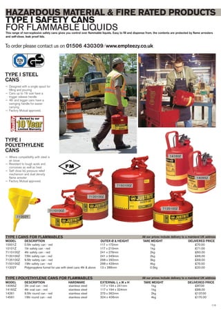 113
14065Z 2ltr oval can - red stainless steel 117 x 194 x 241mm 1kg £87.00
14160Z 4ltr oval can - red stainless steel 117 x 194 x 324mm 1kg £88.00
14261 9.5ltr round can - red stainless steel 273 x 362mm 2kg £137.00
14561 19ltr round can - red stainless steel 324 x 406mm 4kg £170.00
DESCRIPTION HARDWARE EXTERNAL L x W x HMODEL
TYPE I POLYETHYLENE CANS FOR FLAMMABLES
DELIVERED PRICETARE WEIGHT
10001Z 0.5ltr safety can - red 117 x 172mm 1kg £70.00
10101Z 1ltr safety can - red 117 x 210mm 1kg £71.00
7110100Z 4ltr safety can - red 241 x 279mm 2kg £60.00
7120100Z 7.5ltr safety can - red 241 x 349mm 2kg £66.00
7125100Z 9.5ltr safety can - red 298 x 292mm 3kg £69.00
7150100Z 19ltr safety can - red 298 x 429mm 4kg £70.00
11202Y Polypropylene funnel for use with steel cans 4ltr & above 13 x 286mm 0.5kg £20.00
DESCRIPTION OUTER Ø & HEIGHTMODEL
TYPE I CANS FOR FLAMMABLES
DELIVERED PRICETARE WEIGHT
To order please contact us on 01506 430309 ⁄ www.empteezy.co.uk
HAZARDOUS MATERIAL & FIRE RATED PRODUCTS
TYPE I SAFETY CANS
FOR FLAMMABLE LIQUIDSThis range of non-explosive safety cans gives you control over flammable liquids. Easy to fill and dispense from, the contents are protected by flame arresters
and self-close, leak proof lids.
TYPE I STEEL
CANS
— Designed with a single spout for
filling and pouring
— Cans up to 1ltr size have a
trigger release handle
— 4ltr and bigger cans have a
swinging handle for easier
carrying
— Factory Mutual approved.
TYPE I
POLYETHYLENE
CANS
— Where compatibility with steel is
an issue
— Resistant to tough acids and
corrosives as well as heat
— Self close lid, pressure relief
mechanism and duel density
flame arrester
— Factory Mutual approved.
14160Z
14065Z
All our prices include delivery to a mainland UK address
All our prices include delivery to a mainland UK address
7110100Z
7120100Z
7150100Z
7125100Z
11202Y
 