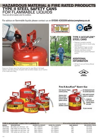 For advice on flammable liquids please contact us on 01506 430309/advice@empteezy.co.uk
114
HAZARDOUS MATERIAL & FIRE RATED PRODUCTS
TYPE II STEEL SAFETY CANS
FOR FLAMMABLE LIQUIDSThese cans will not explode under fire conditions.
TYPE II ACCUFLOW™
STEEL CANS
— Patented, innovative manifold
automatically vents for smooth, glug
free pouring
— Safe-Squeeze® trigger provides
maximum control when pouring
— Stainless steel flame arrester
dissipates heat to prevent flashback
ignition.
ADDITIONAL
INFORMATION
— All Type II cans are Factory Mutual
approved.
7210120Z 4ltr safety can with hose - red 241 x 267mm 16 x 229mm 3kg £114.00
7220120Z 7.5ltr safety can with hose - red 241 x 337mm 16 x 229mm 4kg £115.00
7225130Z 9.5ltr safety can with hose - red 298 x 305mm 25 x 229mm 4kg £119.00
7250130Z 19ltr safety can with hose - red 298 x 445mm 25 x 229mm 5kg £124.00
MODEL DESCRIPTION OUTER Ø & HEIGHT HOSE Ø & LENGTH TARE WEIGHT
TYPE II ACCUFLOW™ CANS FOR FLAMMABLES
DELIVERED PRICE
All our prices include delivery to a mainland UK address
Ergonomic lift lever opens the self-close spout for easy filling. A full length
stainless steel flame arrester dissipates heat and allows deeper, secure insertion
of the nozzle when filling.
7250130Z
7210120Z
7220120Z
7225130Z
 