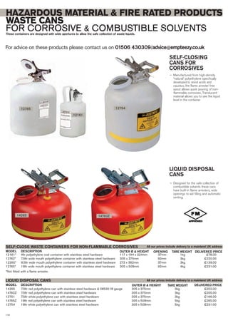 For advice on these products please contact us on 01506 430309/advice@empteezy.co.uk
116
HAZARDOUS MATERIAL & FIRE RATED PRODUCTS
WASTE CANS
FOR CORROSIVE & COMBUSTIBLE SOLVENTSThese containers are designed with wide apertures to allow the safe collection of waste liquids.
SELF-CLOSING
CANS FOR
CORROSIVES
— Manufactured from high-density
“natural” polyethylene specifically
developed to resist acids and
caustics, the flame arrester free
spout allows quick pouring of non-
flammable corrosives. Translucent
material allows you to see the liquid
level in the container
LIQUID DISPOSAL
CANS
— Designed for the safe collection of
combustible solvents these cans
have built-in flame arresters, wide
openings to aid filling and automatic
venting.
14265 7.5ltr red polyethylene can with stainless steel hardware & 08530 fill gauge 305 x 375mm 3kg £202.00
14762Z 7.5ltr red polyethylene can with stainless steel hardware 305 x 375mm 3kg £205.00
12751 7.5ltr white polyethylene can with stainless steel hardware 305 x 375mm 3kg £166.00
14765Z 19ltr red polyethylene can with stainless steel hardware 305 x 508mm 5kg £265.00
12754 19ltr white polyethylene can with stainless steel hardware 305 x 508mm 5kg £231.00
DESCRIPTION OUTER Ø & HEIGHTMODEL
LIQUID DISPOSAL CANS
DELIVERED PRICETARE WEIGHT
All our prices include delivery to a mainland UK address
12765
12161
12754
14265 14762Z
12161* 4ltr polyethylene oval container with stainless steel hardware 117 x 194 x 324mm 37mm 1kg £78.00
12762* 7.5ltr wide mouth polyethylene container with stainless steel hardware 305 x 375mm 92mm 3kg £220.00
12260* 9.5ltr wide mouth polyethylene container with stainless steel hardware 273 x 362mm 37mm 3kg £139.00
12765* 19ltr wide mouth polyethylene container with stainless steel hardware 305 x 508mm 92mm 4kg £231.00
*Not fitted with a flame arrester.
SELF-CLOSE WASTE CONTAINERS FOR NON-FLAMMABLE CORROSIVES
DESCRIPTION OUTER Ø & HEIGHTMODEL DELIVERED PRICETARE WEIGHT
All our prices include delivery to a mainland UK address
OPENING
 