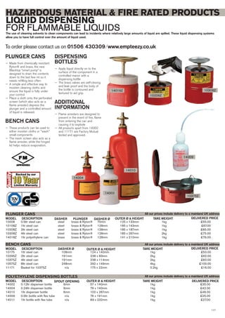 117
10008 0.5ltr steel can steel brass & Ryton® 70mm 125 x 133mm 1kg £55.00
10108Z 1ltr steel can steel brass & Ryton® 128mm 185 x 143mm 1kg £67.00
10208Z 2ltr steel can steel brass & Ryton® 128mm 185 x 187mm 1kg £65.00
10308Z 4ltr steel can steel brass & Ryton® 128mm 185 x 267mm 2kg £75.00
14018Z 1ltr polyethylene can brass brass & Ryton® 128mm 141 x 210mm 1kg £79.00
DESCRIPTION DASHER PLUNGERMODEL
PLUNGER CANS
DELIVERED PRICEDASHER Ø OUTER Ø & HEIGHT TARE WEIGHT
10175 1ltr steel can 108mm 124 x 140mm 1kg £50.00
10295Z 2ltr steel can 191mm 238 x 83mm 2kg £62.00
10375Z 4ltr steel can 191mm 238 x 114mm 2kg £60.00
10575Z 8ltr steel can 248mm 292 x 149mm 4kg £100.00
11171 Basket for 10375Z n/a 175 x 22mm 0.2kg £16.00
DESCRIPTIONMODEL
BENCH CANS
DELIVERED PRICEDASHER Ø OUTER Ø & HEIGHT TARE WEIGHT
14002 0.12ltr dispenser bottle 6mm 57 x 140mm 1kg £35.00
14004 0.24ltr dispenser bottle 6mm 79 x 140mm 1kg £42.00
14010 1ltr dispenser bottle 6mm 102 x 267mm 1kg £46.00
14009 0.5ltr bottle with flex tube n/a 76 x 191mm 1kg £25.00
14011 1ltr bottle with flex tube n/a 89 x 232mm 1kg £27.00
DESCRIPTIONMODEL
POLYETHYLENE DISPENSING BOTTLES
DELIVERED PRICESPOUT OPENING OUTER Ø & HEIGHT TARE WEIGHT
To order please contact us on 01506 430309 ⁄ www.empteezy.co.uk
HAZARDOUS MATERIAL & FIRE RATED PRODUCTS
LIQUID DISPENSING
FOR FLAMMABLE LIQUIDSThe use of cleaning solvents to clean components can lead to incidents where relatively large amounts of liquid are spilled. These liquid dispensing systems
allow you to have full control over the amount of liquid used.
PLUNGER CANS
— Made from chemically resistant
Ryton® and brass, the new
Blacktop “smart pump” is
designed to drain the contents
down to the last few ml so it
needs refilling less often
— A simple and effective way to
moisten cleaning cloths and
ensure the liquid is fully under
your control
— Place a cloth onto the perforated
screen (which also acts as a
flame arrester) depress the
plunger and a controlled amount
of liquid is released.
BENCH CANS
— These products can be used to
either moisten cloths or "wash"
small components
— The mesh screen also acts as a
flame arrester, while the hinged
lid helps reduce evaporation.
DISPENSING
BOTTLES
— Apply liquid directly on to the
surface of the component in a
controlled manor with a
dispensing bottle
— The brass valves are self-closing
and leak proof and the body of
the bottle is contoured and
textured to aid grip.
ADDITIONAL
INFORMATION
— Flame arresters are designed to
prevent in the event of fire, flame
from entering the can and
causing it to explode
— All products apart from 14002
and 11171 are Factory Mutual
tested and approved.
10375Z
14009
14010
10208Z
14018Z
14002
14004
All our prices include delivery to a mainland UK address
All our prices include delivery to a mainland UK address
All our prices include delivery to a mainland UK address
10308Z
 