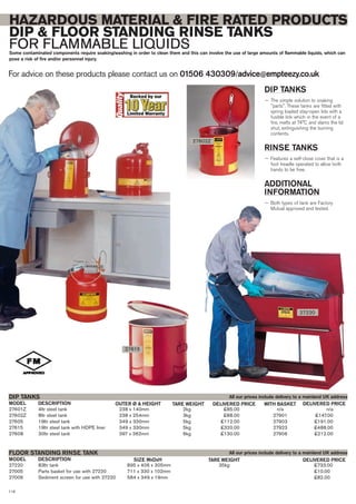 27601Z 4ltr steel tank 238 x 140mm 2kg £85.00 n/a n/a
27602Z 8ltr steel tank 238 x 254mm 3kg £88.00 27901 £147.00
27605 19ltr steel tank 349 x 330mm 5kg £112.00 27903 £191.00
27615 19ltr steel tank with HDPE liner 349 x 330mm 5kg £320.00 27923 £488.00
27608 30ltr steel tank 397 x 362mm 6kg £130.00 27906 £212.00
DIP TANKS
DESCRIPTION OUTER Ø & HEIGHTMODEL DELIVERED PRICETARE WEIGHT
27220 83ltr tank 895 x 406 x 305mm 35kg £733.00
27005 Parts basket for use with 27220 711 x 330 x 102mm £10.00
27006 Sediment screen for use with 27220 584 x 349 x 19mm £82.00
FLOOR STANDING RINSE TANK
DESCRIPTION SIZE WxDxHMODEL DELIVERED PRICETARE WEIGHT
For advice on these products please contact us on 01506 430309/advice@empteezy.co.uk
118
HAZARDOUS MATERIAL & FIRE RATED PRODUCTS
DIP & FLOOR STANDING RINSE TANKS
FOR FLAMMABLE LIQUIDSSome contaminated components require soaking/washing in order to clean them and this can involve the use of large amounts of flammable liquids, which can
pose a risk of fire and/or personnel injury.
27615
27602Z
27220
All our prices include delivery to a mainland UK address
All our prices include delivery to a mainland UK address
DIP TANKS
— The simple solution to soaking
"parts". These tanks are fitted with
spring loaded stay-open lids with a
fusible link which in the event of a
fire, melts at 74°C and slams the lid
shut, extinguishing the burning
contents.
RINSE TANKS
— Features a self-close cover that is a
foot treadle operated to allow both
hands to be free.
ADDITIONAL
INFORMATION
— Both types of tank are Factory
Mutual approved and tested.
WITH BASKETDELIVERED PRICE
 