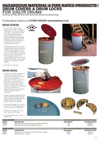 119
08508 Steel drum set - 2 locks, one for 2” & one for 3/4” bungs 0.3kg £72.00
08509 Plastic drum set - 2 locks 0.7kg £80.00
DESCRIPTIONMODEL
DRUM LOCKS
DELIVERED PRICETARE WEIGHT
26750Z Self close with fusible link for use with 205ltr steel drums 7kg £190.00
26754 VaporTrapTM
lid for use with 205ltr steel drums 7kg £555.00
DESCRIPTIONMODEL
DRUM COVERS
DELIVERED PRICETARE WEIGHT
To order please contact us on 01506 430309 ⁄ www.empteezy.co.uk
HAZARDOUS MATERIAL & FIRE RATED PRODUCTS
DRUM COVERS & DRUM LOCKS
FOR 205LTR DRUMSConvert open top 205ltr steel drums into fire safe bins and control access to expensive liquids.
DRUM COVERS
— You only need a spanner and a
screwdriver to convert a standard
205ltr steel drum into a fire safe bin.
The cover is constructed from steel
with a highly chemical resistant
powder coat paint finish which is
tough and durable. The replaceable
fusible-link assembly melts at 74ºC
to automatically slam the lid shut in
the event of a fire in the drum,
extinguishing the flames.
— The VaporTrap™ cover also converts
a standard 205ltr steel drum but has
a gasket to seal in vapour. There is a
121mm spring loaded, self closing
port on the top of the lid so you don’t
have to open the full lid each time for
maximum vapour retention. The
manual latching cover vents to relieve
pressure build-up and it also accepts
a padlock (not supplied) for added
security.
— Note: Drum not included.
DRUM LOCKS
— A simple but extremely effective way
to secure and control access to
expensive liquids. The lock is made
from corrosion resistant, non-
sparking die cast zinc. To secure the
drum lock it is not necessary to
remove the original bung, therefore
there is no contact with the drum
contents. This elimination of potential
content contamination has
applications across many industries,
including chemical and food
processing
— Installs in seconds, simply place both
halves around the bung lip, slide the
lock bar through the halves and then
attach a padlock (not supplied)
through the end hole of the bar
— The steel set includes two units, one
to fit over the 2" NPT plug and the
other to fit over the ¾” NPT plug
— The plastic set includes two units
which fit over both 2" plugs
— 7.14mmØ shackle, typical of a No. 3
Master Lock.
All our prices include delivery to a mainland UK address
All our prices include delivery to a mainland UK address
26750Z
26754Z
 
