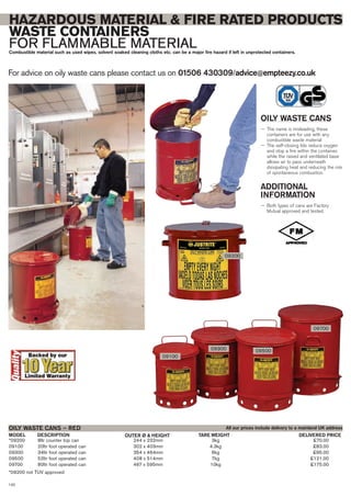 *09200 8ltr counter top can 244 x 232mm 3kg £70.00
09100 20ltr foot operated can 302 x 403mm 4.3kg £83.00
09300 34ltr foot operated can 354 x 464mm 6kg £95.00
09500 52ltr foot operated can 408 x 514mm 7kg £121.00
09700 80ltr foot operated can 467 x 595mm 10kg £175.00
*09200 not TUV approved
OILY WASTE CANS – RED
DESCRIPTION OUTER Ø & HEIGHTMODEL DELIVERED PRICETARE WEIGHT
For advice on oily waste cans please contact us on 01506 430309/advice@empteezy.co.uk
120
HAZARDOUS MATERIAL & FIRE RATED PRODUCTS
WASTE CONTAINERS
FOR FLAMMABLE MATERIALCombustible material such as used wipes, solvent soaked cleaning cloths etc. can be a major fire hazard if left in unprotected containers.
OILY WASTE CANS
— The name is misleading, these
containers are for use with any
combustible waste material
— The self-closing lids reduce oxygen
and stop a fire within the container,
while the raised and ventilated base
allows air to pass underneath
dissipating heat and reducing the risk
of spontaneous combustion.
ADDITIONAL
INFORMATION
— Both types of cans are Factory
Mutual approved and tested.
09200
All our prices include delivery to a mainland UK address
09100
09300 09500
09700
 