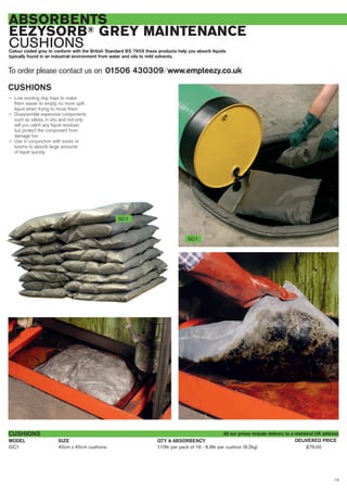 13
ABSORBENTS
EEZYSORB® GREY MAINTENANCE
CUSHIONSColour coded grey to conform with the British Standard BS 7959 these products help you absorb liquids
typically found in an industrial environment from water and oils to mild solvents.
CUSHIONS
— Line existing drip trays to make
them easier to empty, no more spilt
liquid when trying to move them
— Disassemble expensive components
such as valves, in situ and not only
will you catch any liquid residues
but protect the component from
damage too
— Use in conjunction with socks or
booms to absorb large amounts
of liquid quickly.
To order please contact us on 01506 430309 ⁄ www.empteezy.co.uk
GC1 40cm x 40cm cushions 110ltr per pack of 16 - 6.9ltr per cushion (9.2kg) £79.00
CUSHIONS
SIZEMODEL DELIVERED PRICEQTY & ABSORBENCY
GC1
All our prices include delivery to a mainland UK address
GC1
 
