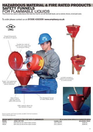 121
08207Z Self close lid with 152mm flame arrester 273 x 254mm £295.00
08205 Self close lid with 813mm flame arrester 273 x 254mm £365.00
STEEL LID TYPE FUNNEL ØxHMODEL
DRUM SAFETY FUNNELS FOR USE WITH FLAMMABLES
DELIVERED PRICE
To order please contact us on 01506 430309 ⁄ www.empteezy.co.uk
HAZARDOUS MATERIAL & FIRE RATED PRODUCTS
SAFETY FUNNELS
FOR FLAMMABLE LIQUIDSThese funnels have superior safety features that make them ideal for use with flammable liquids, such as solvents, thinners, oil and paint waste.
08205
08207Z
All our prices include delivery to a mainland UK address
Hinged lid prevents
the spread of vapours
Fusible link melts at
74ºC & cover snaps shut
to extinguish flames
Tough, 1mm galvanised
steel withstands use
without distortion
Wide 273mm
opening reduces
spills while pouring
Lid latch accepts a
padlock (not provided)
to control access
9.8ltr capacity allows for
fast transfer of liquid
Fits standard 2” bungs
on steel 205ltr drums
Expoxy powder-paint finish provides excellent chemical resistance.
Factory Mutual approved.
 
