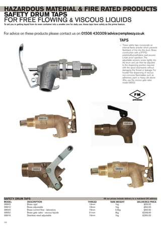 08902 Brass rigid 19mm 1kg £63.00
08910 Brass adjustable 19mm 1kg £84.00
08540 Brass control flow - laboratory 19mm 0.5kg £60.00
08552 Brass gate valve - viscous liquids 51mm 3kg £208.00
08916 Stainless steel adjustable 19mm 1kg £265.00
SAFETY DRUM TAPS
DESCRIPTIONMODEL DELIVERED PRICETHREAD
For advice on these products please contact us on 01506 430309/advice@empteezy.co.uk
122
HAZARDOUS MATERIAL & FIRE RATED PRODUCTS
SAFETY DRUM TAPS
FOR FREE FLOWING & VISCOUS LIQUIDSTo aid you in getting liquid from its main container into a smaller one for daily use, these taps have safety as the prime feature.
TAPS
— These safety taps incorporate an
internal flame arrester which prevents
flashback of fire into the drum. Brass
construction with a (PTFE)
polytetrafluoroethylene seal assures
a leak proof operation. The
adjustable versions screw tightly into
the drum and can then be adjusted
to the dispensing position required
with the spout downwards without
damaging the thread or leakage. For
trouble free dispensing of viscous
non-corrosive flammables such as
adhesives, paint or heavy oils above
30w, use the viscous gate valve
model 08552.
08552
08910
08540
All our prices include delivery to a mainland UK address
TARE WEIGHT
08916
08902
 
