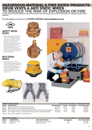 123
08101* Brass vertical vent for petroleum based product Automatic 51mm 0.9kg £124.00
08300 Brass horizontal vent for petroleum based product Manual 51mm 0.5kg £81.00
08005* Non metallic vertical vent, plated steel flame arrester for petroleum based product Automatic 51mm 0.5kg £55.00
08006* Non metallic vertical vent, stainless steel flame arrester for chlorinated solvents Automatic 51mm 0.5kg £103.00
*These models must be installed in a vertical position
DESCRIPTION VACUUM RELIEFMODEL
SAFETY DRUM VENTS
DELIVERED PRICETARE WEIGHT
08497 Insulated 3m coiled Hand clamp x 6mm terminal 1kg £50.00
08499 Flexible 1m Dual hand clamps 1kg £117.00
DESCRIPTION END CONNECTIONSMODEL
ANTI STATIC WIRES
DELIVERED PRICETARE WEIGHT
To order please contact us on 01506 430309 ⁄ www.empteezy.co.uk
HAZARDOUS MATERIAL & FIRE RATED PRODUCTS
DRUM VENTS & ANTI STATIC WIRES
TO REDUCE THE RISK OF EXPLOSION OR FIREPressure build-up and static discharge can pose a serious hazard to staff or emergency service personnel, these products are designed to STOP this from
happening.
SAFETY DRUM
VENTS
— These Factory Mutual approved
vents have an operating valve
that opens at 0.35 bar internal
pressure in normal service for
automatic pressure relief
— Vacuum relief is either manual or
automatic dependent on the
model and permits 15ltr or more
per minute to flow through a
standard 19mm tap. All the vents
have a flame arrester for added
safety as standard.
ANTI STATIC
WIRES
— Reduce the risk of fire from
static electricity generated by the
movement and flow of flammable
liquids. By bonding between
containers during liquid transfer
and connecting drums to an
earth you will greatly reduce the
risk of a fire..
08300
08101
All our prices include delivery to a mainland UK address
All our prices include delivery to a mainland UK address
08006
THREAD
08497
08499
 