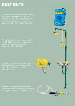 BEST BUYS
For areas where a plumbed water supply is
not avaliable SE-4320 is the safe and
practical solution, delivering 76ltr of water
via the eye wash system or the shower
attachment. £309.00 – SEE PAGE 126
For complete cover you should consider
the SE-603 which gives you a full shower
system and eye/face wash option.
£994.00 – SEE PAGE 126
A simple but effective face wash basin
SE-580 is a wall mounted plastc basin
with 2 spray heads. £223.00 –
SEE PAGE 128
SE-920 - a simple hand held hose that
delivers aerated water by simply squeezing
the trigger. £185.00 – SEE PAGE 129
 