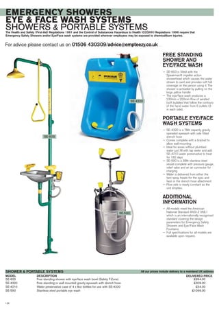 SE-603 Free standing shower with eye/face wash bowl (Safety T-Zone) £994.00
SE-4320 Free standing or wall mounted gravity eyewash with drench hose £309.00
SE-4210 Water preservative case of 4 x 8oz bottles for use with SE-4320 £54.00
SE-590 Stainless steel portable eye wash £1096.00
DESCRIPTIONMODEL
SHOWER & PORTABLE SYSTEMS
DELIVERED PRICE
For advice please contact us on 01506 430309/advice@empteezy.co.uk
126
EMERGENCY SHOWERS
EYE & FACE WASH SYSTEMS
SHOWERS & PORTABLE SYSTEMSThe Health and Safety (First-Aid) Regulations 1981 and the Control of Substances Hazardous to Health (COSHH) Regulations 1996 require that
Emergency Safety Showers and/or Eye/Face wash systems are provided wherever employees may be exposed to chemical/burn injuries.
FREE STANDING
SHOWER AND
EYE/FACE WASH
— SE-603 is fitted with the
Speakman® impeller action
showerhead which causes the water
stream to swirl and provides soft full
coverage on the person using it. The
shower is activated by pulling on the
large yellow handle
— The eye/face wash produces a
230mm x 200mm flow of aerated
(soft bubbles that follow the contours
of the face) water from 6 outlets (3
in each side).
PORTABLE EYE/FACE
WASH SYSTEMS
— SE-4320 is a 76ltr capacity gravity
operated eyewash with side fitted
drench hose
— Comes complete with a bracket to
allow wall mounting
— Ideal for areas without plumbed
water just fill with tap water and add
SE-4210 water preservative to treat
for 180 days
— SE-590 is a 38ltr stainless steel
vessel complete with pressure gauge,
relief valve and an air connector for
charging
— Water is delivered from either the
twin spray heads for the eyes and
face or the drench hose attachment
— Flow rate is nearly constant as the
unit empties.
ADDITIONAL
INFORMATION
— All models meet the American
National Standard ANSI Z 358.1
which is an internationally recognised
standard covering the design
parameters for Emergency Safety
Showers and Eye/Face Wash
Fountains
— Full specifications for all models are
available upon request.
SE-603
SE-4320
SE-590
All our prices include delivery to a mainland UK address
 