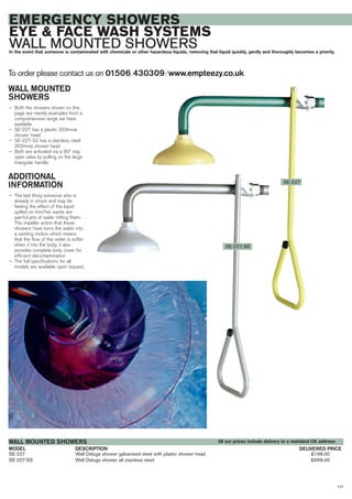 127
SE-227 Wall Deluge shower galvanised steel with plastic shower head £198.00
SE-227-SS Wall Deluge shower all stainless steel £668.00
DESCRIPTIONMODEL
WALL MOUNTED SHOWERS
DELIVERED PRICE
EMERGENCY SHOWERS
EYE & FACE WASH SYSTEMS
WALL MOUNTED SHOWERSIn the event that someone is contaminated with chemicals or other hazardous liquids, removing that liquid quickly, gently and thoroughly becomes a priority.
WALL MOUNTED
SHOWERS
— Both the showers shown on this
page are merely examples from a
comprehensive range we have
available
— SE-227 has a plastic 203mmø
shower head
— SE-227-SS has a stainless steel
203mmø shower head
— Both are activated via a 90º stay
open valve by pulling on the large
triangular handle.
ADDITIONAL
INFORMATION
— The last thing someone who is
already in shock and may be
feeling the effect of the liquid
spilled on him/her wants are
painful jets of water hitting them.
The impeller action that these
showers have turns the water into
a swirling motion which means
that the flow of the water is softer
when it hits the body, it also
provides complete body cover for
efficient decontamination
— The full specifications for all
models are available upon request.
SE-227
SE-227-SS
To order please contact us on 01506 430309 ⁄ www.empteezy.co.uk
All our prices include delivery to a mainland UK address
 