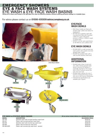 SE-400 Stainless steel wall mounted eye/face wash bowl £549.00
SE-401 Plastic wall mounted eye/face wash bowl £474.00
SE-505 Stainless steel wall mounted eye wash bowl £436.00
SE-580 Plastic wall mounted eye wash bowl £223.00
SE-580-AER Plastic wall mounted eye wash bowl - aerated £248.00
DESCRIPTIONMODEL
EYE WASH & EYE/FACE WASH BASINS
DELIVERED PRICE
For advice please contact us on 01506 430309/advice@empteezy.co.uk
128
EMERGENCY SHOWERS
EYE & FACE WASH SYSTEMS
EYE WASH & EYE/FACE WASH BASINSHaving one of these units located in the right place can mean the difference between someone suffering permanent damage or a treatable injury.
EYE/FACE
WASH BOWLS
— Both these models are fitted with
aerated water outlets (see below for
explanation)
— SE-400 has a stainless steel wall
mounted bowl fitted with 6 aerated
outlets (3 in each side) which
produce a 230mm x 200mm carpet
of gentle water
— SE-401 is to the same specification
as SE-400 but uses a plastic bowl.
EYE WASH BOWLS
— SE-580-AER is a wall mounted eye
wash system with a plastic bowl and
aerated water outlets
— SE-505 has aerated water with a
wall mounted stainless steel bowl.
ADDITIONAL
INFORMATION
— Aerated water clings to eyes and
skin, while ordinary sprayed water
tends to bounce off. Aeration is
especially important as the human
face is full of contours around the
eyes, face and nose
— Aerated water reduces the risk of
harmful contaminants being forced
into cuts or soft mucous membranes
— Full technical specifications are
available upon request.
EYE/FACE WASH
SE-505
SE-400
SE-580-AER
SE-401
All our prices include delivery to a mainland UK address
 