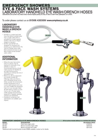 129
SE-920* Hand held single outlet £185.00
SE-921 Bench mounted single outlet £224.00
SE-927 Bench mounted twin outlet £312.00
*Additional wall mounted bracket (model WMB) available, contact us for details.
DESCRIPTIONMODEL
LABORATORY HANDHELD EYE WASH/DRENCH HOSES
DELIVERED PRICE
To order please contact us on 01506 430309 ⁄ www.empteezy.co.uk
EMERGENCY SHOWERS
EYE & FACE WASH SYSTEMS
LABORATORY HANDHELD EYE WASH/DRENCH HOSESLaboratories are by their very nature full of various liquids posing an array of risks to staff if they spill/splash on to them.
LABORATORY
HANDHELD EYE
WASH & DRENCH
HOSES
— SE-920 is a simple hand held
hose that delivers aerated water
from a single outlet which is
activated by a simple squeeze
handle, it also has an integral
hanger for storing it
— SE-921 and SE-927 are
designed for mounting onto
benches up to 164mm thick. The
“pull out” flexible hoses make
them practical and easy to use.
Both models provide aerated
water outlets.
ADDITIONAL
INFORMATION
— Where the eyes, face and/or
body of a person may be
exposed to chemicals or fine
particles or dust, it is
recommended that you should
make provision for facilities to
aid rapid flushing and/or
drenching to minimise the risk of
permanent injury
— Before you site any equipment
you should consider the
following; make sure there is
easy unhindered access at all
times, consider the environment,
ambient temperature and of
course water pressure and once
you have installed the equipment
mark it on your site plan, make
all staff aware of where it is and
how to use it. Provide highly
visible signage and ensure all
equipment is regularly operated,
checked and maintained
— Quotations containing a full
specification are available upon
request.
SE-927
SE-920
SE-921
All our prices include delivery to a mainland UK address
 