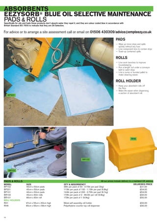 For advice or to arrange a site assessment call or email on 01506 430309/advice@empteezy.co.uk
14
ABSORBENTS
EEZYSORB® BLUE OIL SELECTIVE MAINTENANCE
PADS & ROLLSSpecifically for oils and fuels these products don’t absorb water they repel it, and they are colour coded blue in accordance with
British Standard BS 7959 to indicate that they are Oil Selective.
BP201
PADS
— Wipe up minor drips and spills
quickly without any fuss
— Line component bins to contain drips
— Soak-up contained spills.
ROLLS
— Line work benches to improve
housekeeping
— Run a length out under a conveyor
belt to catch drips
— Line a sump or bunded pallet to
make cleaning easier.
ROLL HOLDER
— Keep your absorbent rolls off
the floor
— Make life easier when dispensing
a section of absorbent roll.
BR101
BP102 40cm x 50cm pads 36ltr per pack of 50 - 0.72ltr per pad (2kg) £21.00
BP201 40cm x 50cm pads 113ltr per pack of 100 - 1.13ltr per pad (6.8kg) £54.00
BP101 40cm x 50cm pads 144ltr per pack of 200 - 0.72ltr per pad (8.1kg) £54.00
BR102 40cm x 60m rolls 173ltr per pack of 2 - 86.5ltr per roll (9.9kg) £92.00
BR101 80cm x 60m roll 173ltr per pack of 1 (9.9kg) £92.00
ROLL HOLDERS
RH1 47cm x 55cm x 60cm high Metal self assembly roll holder £50.00
RHA 65cm x 63cm x 58cm high Polyethylene counter top roll dispenser £92.00
PADS & ROLLS
SIZEMODEL DELIVERED PRICEQTY & ABSORBENCY
RHA
BR102
All our prices include delivery to a mainland UK address
 