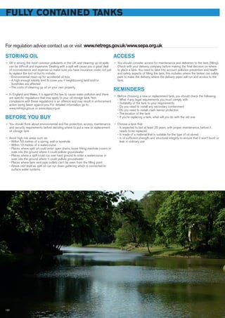 STORING OIL
— Oil is among the most common pollutants in the UK and cleaning up oil spills
can be difficult and expensive. Dealing with a spill will cause you a great deal
of inconvenience and expense so make sure you have insurance cover, not just
to replace the lost oil but to include:
- Environmental clean-up for accidental oil loss
- A high enough liability limit to cover you if neighbouring land and/or
boreholes are affected
- The costs of cleaning up oil on your own property.
— In England and Wales, it is against the law to cause water pollution and there
are specific regulations that may apply to your oil storage tank. Non
compliance with these regulations is an offence and may result in enforcement
action being taken against you. For detailed information go to
www.netregs.gov.uk or www.sepa.org.uk
BEFORE YOU BUY
— You should think about environmental and fire protection, access, maintenance
and security requirements before deciding where to put a new or replacement
oil storage tank
— Avoid high risk areas such as:
- Within 50 metres of a spring, well or borehole
- Within 10 metres of a watercourse
- Places where spilt oil could enter open drains, loose fitting manhole covers or
soak into the ground where it could pollute groundwater
- Places where a spill could run over hard ground to enter a watercourse or
soak into the ground where it could pollute groundwater
- Places where tank vent pipe outlets can’t be seen from the filling point
- Above roof level as spilt oil can run down guttering which is connected to
surface water systems.
ACCESS
— You should consider access for maintenance and deliveries to the tank (filling).
Check with your delivery company before making the final decision on where
to place a tank. You need to take into account pollution prevention and health
and safety aspects of filling the tank, this includes where the tanker can safely
park to make the delivery, where the delivery pipes will run and access to the
tank.
REMINDERS
— Before choosing a new or replacement tank, you should check the following:
- What if any, legal requirements you must comply with
- Suitability of the tank to your requirements
- Do you need to install any secondary containment
- Do you need to install crash barrier protection
- The location of the tank
- If you’re replacing a tank, what will you do with the old one
— Choose a tank that:
- Is expected to last at least 20 years, with proper maintenance, before it
needs to be replaced
- Is made of a material that is suitable for the type of oil stored
- Is of sufficient strength and structural integrity to ensure that it won’t burst or
leak in ordinary use
FULLY CONTAINED TANKS
For regulation advice contact us or visit www.netregs.gov.uk/www.sepa.org.uk
132
 