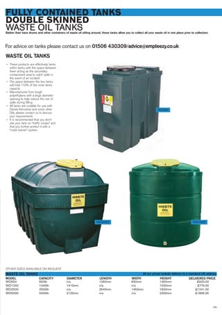 FULLY CONTAINED TANKS
DOUBLE SKINNED
WASTE OIL TANKSRather than have drums and other containers of waste oil sitting around, these tanks allow you to collect all your waste oil in one place prior to collection.
For advice on tanks please contact us on 01506 430309/advice@empteezy.co.uk
133
WO650 650ltr n/a 1260mm 630mm 1350mm £920.00
WO1340 1340ltr 1410mm n/a n/a 1500mm £774.00
WO2500 2500ltr n/a 2640mm 1450mm 1620mm £1241.00
WO5000 5000ltr 2120mm n/a n/a 2300mm £1895.00
CAPACITYMODEL
WASTE OIL TANKS
DELIVERED PRICELENGTH WIDTH HEIGHTDIAMETER
WASTE OIL TANKS
— These products are effectively tanks
within tanks with the space between
them acting as the secondary
containment area to catch spills in
the event of an incident
— The space between the two tanks
will hold 110% of the inner tanks
capacity
— Manufactured from tough
polyethylene with a large diameter
opening to help reduce the risk of
spills during filling
— All tanks are suitable for use with
Diesel, Kerosene and some other
Oils, please contact us to discuss
your requirements
— It is recommended that you don’t
site your tank on “traffic routes” and
that you further protect it with a
“crash barrier” system.
WO650
WO2500 WO1340
OTHER SIZES AVAILABLE ON REQUEST
All our prices include delivery to a mainland UK address
 