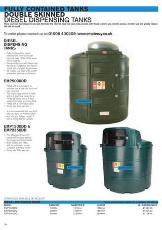134
FULLY CONTAINED TANKS
DOUBLE SKINNED
DIESEL DISPENSING TANKSHave your own fuel depot on site and eliminate the need to have fuel cans lying around, with these systems you control access, monitor use and greatly reduce
the risk of a spill.
To order please contact us on 01506 430309 ⁄ www.empteezy.co.uk
DIESEL
DISPENSING
TANKS
— Fully contained the space
between the inner and outer
tank will hold 110% of the inner
tanks capacity
— Designed for use with Diesel and
Kerosene, but please feel free to
check with use prior to purchase
— All models are fitted with overfill
prevention devices as standard.
EMP5000DD
— Fitted with a bund alarm to
indicate that a spill into the bund
has occurred
- The dispensing system is fitted
with a 3 digit flow meter for a
“fill by fill” count and a 6 digit
readout provides a running total
- Fitted with a non-return valve
- Pump rate 55ltr per min.
- It is recommended that you don’t
site your tank on “traffic routes”
and that you further protect it
with a “crash barrier” system.
EMP1300DD &
EMP2350DD
— The filling point has a 2”
connection housed behind
the hinged inspection hatch
— Both models are fitted
with an automatic nozzle
complete with flow meter
— Pump rate 55ltr per min.
EMP1300DD 1300ltr 1410mm 1740mm £1343.00
EMP2350DD 2350ltr 1700mm 1850mm £1529.00
EMP5000DD 5000ltr 2120mm 2300mm £3174.00
MODEL
DIESEL DISPENSER TANKS
DELIVERED PRICEDIAMETER Ø HEIGHT
EMP2350DDEMP1300DD
CAPACITY
EMP5000DD
OTHER SIZES AVAILABLE ON REQUEST
All our prices include delivery to a mainland UK address
 