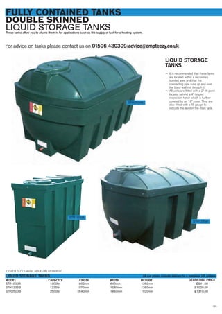 FULLY CONTAINED TANKS
DOUBLE SKINNED
LIQUID STORAGE TANKSThese tanks allow you to plumb them in for applications such as the supply of fuel for a heating system.
For advice on tanks please contact us on 01506 430309/advice@empteezy.co.uk
135
LIQUID STORAGE
TANKS
— It is recommended that these tanks
are located within a secondary
bunded area and that the
connecting pipe runs up and over
the bund wall not through it
— All units are fitted with a 2” fill point
located behind a 4” hinged
inspection hatch which is further
covered by an 18” cover. They are
also fitted with a fill gauge to
indicate the level in the main tank.
STH2500B
STR1000B
STH1235B
STR1000B 1000ltr 1890mm 640mm 1350mm £941.00
STH1235B 1235ltr 1970mm 1280mm 1260mm £1029.00
STH2500B 2500ltr 2640mm 1450mm 1620mm £1310.00
MODEL
LIQUID STORAGE TANKS
DELIVERED PRICELENGTH WIDTH HEIGHTCAPACITY
OTHER SIZES AVAILABLE ON REQUEST
All our prices include delivery to a mainland UK address
 