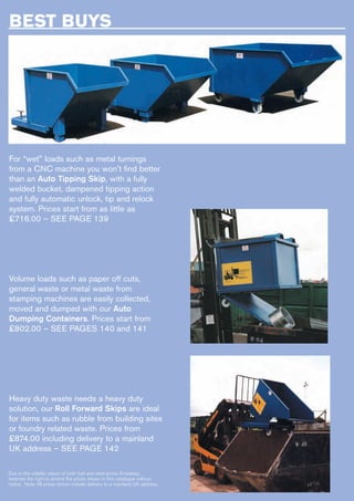 BEST BUYS
For “wet” loads such as metal turnings
from a CNC machine you won’t find better
than an Auto Tipping Skip, with a fully
welded bucket, dampened tipping action
and fully automatic unlock, tip and relock
system. Prices start from as little as
£716.00 – SEE PAGE 139
Volume loads such as paper off cuts,
general waste or metal waste from
stamping machines are easily collected,
moved and dumped with our Auto
Dumping Containers. Prices start from
£802.00 – SEE PAGES 140 and 141
Heavy duty waste needs a heavy duty
solution, our Roll Forward Skips are ideal
for items such as rubble from building sites
or foundry related waste. Prices from
£874.00 including delivery to a mainland
UK address – SEE PAGE 142
Due to the volatile nature of both fuel and steel prices Empteezy
reserves the right to amend the prices shown in this catalogue without
notice. Note: All prices shown include delivery to a mainland UK address.
 