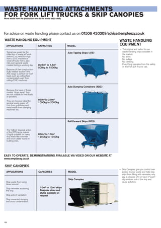 For advice on waste handling please contact us on 01506 430309/advice@empteezy.co.uk
138
WASTE HANDLING ATTACHMENTS
FOR FORK LIFT TRUCKS & SKIP CANOPIESMove waste from the production area to the waste skip safely.
WASTE HANDLING
EQUIPMENT
— The original and safest to use
waste handling skips available in
the market:
No wires
No pulleys
No climbing
Everything operates from the safety
of the Fork Lift Truck’s cab.
WASTE HANDLING EQUIPMENT
SKIP CANOPIES
Typical use would be the
collection of waste at “work
stations” i.e. metal turnings
from a CNC machine or
wood off cuts from a saw
mill, even general waste
created during a working day.
Because of their construction
(fully welded “bucket”) the
ATS range is perfect for “wet”
loads such as cutting fluid
contaminated swarf from
milling/CNC machines.
APPLICATIONS CAPACITIES MODEL
Because the base of these
models “drops away” they
are not suitable for wet loads
or powders.
They are however ideal for;
general waste, paper off
cuts from guillotines and
metal waste from stamping
machines etc.
The “rolling” disposal action
of the RFS range makes
it highly suitable for heavy
duty loads like concrete
and brick rubble found on
building sites.
0.25m³ to 1.6m³
500kg to 1500kg
0.5m³ to 2.0m³
1000kg to 2000kg
0.5m³ to 1.5m³
1250kg to 1750kg
Auto Tipping Skips (ATS)
Auto Dumping Containers (ADC)
Roll Forward Skips (RFS)
Stop waste from being
blown around.
Stop rainwater accessing
the skip.
Stop acts of vandalism
Stop unwanted dumping
and cross contamination.
APPLICATIONS CAPACITIES MODEL
10m³ to 12m³ skips
Bespoke sizes and
styles available on
request
Skip Canopies
EASY TO OPERATE: DEMONSTRATIONS AVAILABLE VIA VIDEO ON OUR WEBSITE AT
www.empteezy.co.uk
— Skip Canopies give you control over
access to your waste and help stop
skips from filling with rainwater, why
pay to dispose of it or have it “wash”
oily residues out of the skip and
cause pollution.
 