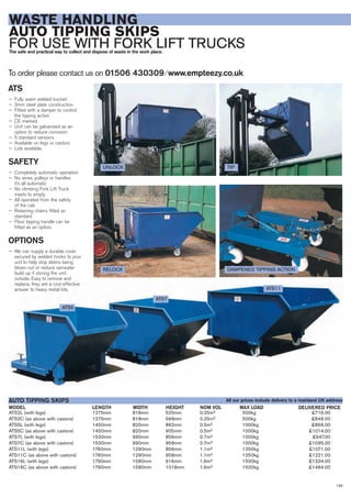 139
WASTE HANDLING
AUTO TIPPING SKIPS
FOR USE WITH FORK LIFT TRUCKSThe safe and practical way to collect and dispose of waste in the work place.
ATS2L (with legs) 1275mm 818mm 525mm 0.25m3 500kg £716.00
ATS2C (as above with castors) 1275mm 818mm 568mm 0.25m3 500kg £846.00
ATS5L (with legs) 1450mm 820mm 862mm 0.5m3 1000kg £866.00
ATS5C (as above with castors) 1450mm 820mm 905mm 0.5m3 1000kg £1014.00
ATS7L (with legs) 1530mm 990mm 856mm 0.7m3 1000kg £947.00
ATS7C (as above with castors) 1530mm 990mm 958mm 0.7m3 1000kg £1095.00
ATS11L (with legs) 1760mm 1290mm 856mm 1.1m3 1250kg £1071.00
ATS11C (as above with castors) 1760mm 1290mm 958mm 1.1m3 1250kg £1221.00
ATS16L (with legs) 1790mm 1580mm 916mm 1.6m3 1500kg £1334.00
ATS16C (as above with castors) 1790mm 1580mm 1018mm 1.6m3 1500kg £1484.00
LENGTHMODEL
AUTO TIPPING SKIPS
DELIVERED PRICEWIDTH HEIGHT NOM VOL MAX LOAD
To order please contact us on 01506 430309 ⁄ www.empteezy.co.uk
UNLOCKUNLOCK
RELOCK DAMPENED TIPPING ACTION
TIP
ATS5
ATS7
ATS11
All our prices include delivery to a mainland UK address
ATS
— Fully seam welded bucket
— 3mm steel plate construction
— Fitted with a damper to control
the tipping action
— CE marked
— Unit can be galvanised as an
option to reduce corrosion
— 5 standard versions
— Available on legs or castors
— Lids available.
SAFETY
— Completely automatic operation
— No wires, pulleys or handles
it’s all automatic
— No climbing Fork Lift Truck
masts to empty
— All operated from the safety
of the cab
— Retaining chains fitted as
standard
— Floor tipping handle can be
fitted as an option.
OPTIONS
— We can supply a durable cover
secured by welded hooks to your
unit to help stop debris being
blown out or reduce rainwater
build up if storing the unit
outside. Easy to remove and
replace, they are a cost effective
answer to heavy metal lids.
 