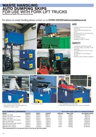 ADC5L (with legs) 1020mm 870mm 880mm 0.5m3 1000kg £802.00
ADC5C (as above with castors) 1020mm 870mm 920mm 0.5m3 1000kg £961.00
ADC7L (with legs) 1020mm 970mm 1040mm 0.7m3 1000kg £864.00
ADC7C (as above with castors) 1020mm 970mm 1080mm 0.7m3 1000kg £1023.00
ADC10L (with legs) 1320mm 1050mm 1040mm 1.0m3 1250kg £929.00
ADC10C (as above with castors) 1320mm 1050mm 1080mm 1.0m3 1250kg £1086.00
ADC15C (with castors) 1690mm 1050mm 1080mm 1.5m3 1500kg £1221.00
ADC20C (with castors) 2000mm 1050mm 1080mm 2.0m3 1500kg £1364.00
*This measurement is from ground level to the top of the fork pocket.
LENGTHMODEL
AUTO DUMPING CONTAINERS
DELIVERED PRICEWIDTH *HEIGHT NOM VOL MAX LOAD
For advice on waste handling please contact us on 01506 430309/advice@empteezy.co.uk
140
WASTE HANDLING
AUTO DUMPING SKIPS
FOR USE WITH FORK LIFT TRUCKSOperated from the safety of the cab of the fork lift truck.
ADC
— Greatest volume from the lowest
overall size
— Top mounted fork pockets and
guides
— Drop away floor for quick dumping
— All steel construction
— CE Marked
— 6 standard versions
— Available on legs or castors.
SAFETY
— Completely automatic operation
— No wires, pulleys or handles, it’s all
automatic
— No climbing Fork Lift Truck masts
to empty
— All operated from the safety of
the cab
— Retaining chains fitted as standard.
ADC5 ADC10 ADC20
— Fit in small or awkward areas
— Easy to manoeuvre: with hand pallet truck
— Available on castor or legs
— For maximum volume — For long lengths and bulky items
— Fitted with 4 all swivel, heavy duty castors as standard
All our prices include delivery to a mainland UK address
 