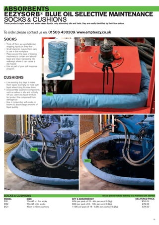 15
ABSORBENTS
EEZYSORB® BLUE OIL SELECTIVE MAINTENANCE
SOCKS & CUSHIONSThese products repel water and water based liquids, only absorbing oils and fuels, they are easily identified by their blue colour.
SOCKS
— Think of them as a portable dam
stopping liquids as they flow
— Small diameter makes them easy
to use in the workplace
— Place around the base of leaking
machinery to contain and absorb
liquid and stop it spreading into
walkways where it can cause a
slip hazard
— Use as part of your spill response
program.
CUSHIONS
— Line existing drip trays to make
them easier to empty, no more spilt
liquid when trying to move them
— Disassemble expensive components
such as valves, in situ and not only
will you catch any liquid residues
but protect the component from
damage too
— Use in conjunction with socks or
booms to absorb large amounts of
liquid quickly.
To order please contact us on 01506 430309 ⁄ www.empteezy.co.uk
BS1 7.5cmØ x 1.2m socks 80ltr per pack of 20 - 4ltr per sock (9.2kg) £50.00
BS2 7.5cmØ x 3m socks 80ltr per pack of 8 - 10ltr per sock (9.2kg) £72.00
BC1 40cm x 40cm cushions 110ltr per pack of 16 - 6.9ltr per cushion (9.2kg) £74.00
SOCKS & CUSHIONS
BS2
BC1
BS1
SIZEMODEL DELIVERED PRICEQTY & ABSORBENCY
All our prices include delivery to a mainland UK address
 