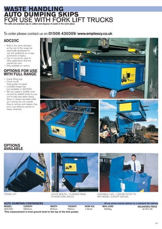 141
WASTE HANDLING
AUTO DUMPING SKIPS
FOR USE WITH FORK LIFT TRUCKSThe safe and practical way to collect and dispose of waste in the work place.
ADC25C
— Built to the same standard
as the rest of the range but
specifically developed for
use with guillotines at a major
automotive company
— Can of course be used for
other applications that the
overall size suits
— Only available on castors.
OPTIONS FOR USE
WITH FULL RANGE
— Crane lifting lugs
— Chute mouth
(side guides for base)
— Lockable hinged lids
(not available on ADC25C)
— We can supply a durable cover
secured by welded hooks to your
unit to help stop debris being
blown or reduce rainwater build
up if storing the unit outside.
Easy to remove and replace, they
are a cost effective answer to
heavy metal lids.
OPTIONS
AVAILABLE
To order please contact us on 01506 430309 ⁄ www.empteezy.co.uk
CRANE LIFT CHUTE MOUTH – FLANKED BASE
TO AVOID SIDE SPILLS
LOCKABLE LIDS – CAN BE FITTED TO
ANY MODEL, EXCEPT ADC25C
ADC25C 2650mm 870mm 700mm 1.25m3 2000kg £1401.00
*This measurement is from ground level to the top of the fork pocket.
LENGTHMODEL
AUTO DUMPING CONTAINERS
DELIVERED PRICEWIDTH *HEIGHT NOM VOL MAX LOAD
All our prices include delivery to a mainland UK address
 