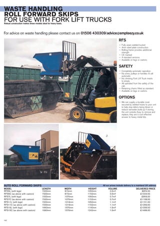 RFS5L (with legs) 1500mm 815mm 1050mm 0.5m3 £874.00
RFS5C (as above with castors) 1500mm 815mm 1152mm 0.5m3 £1023.00
RFS7L (with legs) 1500mm 1070mm 1050mm 0.7m3 £959.00
RFS7C (as above with castors) 1500mm 1070mm 1152mm 0.7m3 £1108.00
RFS11L (with legs) 1500mm 1316mm 1050mm 1.1m3 £1151.00
RFS11C (as above with castors) 1500mm 1316mm 1152mm 1.1m3 £1299.00
RFS15L (with legs) 1660mm 1570mm 1140mm 1.5m3 £1339.00
RFS15C (as above with castors) 1660mm 1570mm 1242mm 1.5m3 £1488.00
LENGTHMODEL
AUTO ROLL FORWARD SKIPS
DELIVERED PRICEWIDTH HEIGHT VOLUME
For advice on waste handling please contact us on 01506 430309/advice@empteezy.co.uk
142
WASTE HANDLING
ROLL FORWARD SKIPS
FOR USE WITH FORK LIFT TRUCKSRobust construction makes these models ideal for heavy loads.
RFS
— Fully seam welded bucket
— 4mm steel plate construction
— Rolling frame provides additional
strength
— CE marked
— 4 standard versions
— Available on legs or castors.
SAFETY
— Completely automatic operation
— No wires, pulleys or handles it’s all
automatic
— No climbing Fork Lift Truck masts
to empty
— All operated from the safety of the
cab
— Retaining chains fitted as standard
— Available on legs or castors.
OPTIONS
— We can supply a durable cover
secured by welded hooks to your unit
to help stop debris being blown or
reduce rainwater build up if storing
the unit outside. Easy to remove and
replace, they are a cost effective
answer to heavy metal lids.
All our prices include delivery to a mainland UK address
 