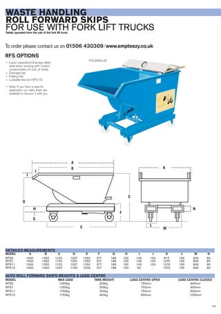 143
WASTE HANDLING
ROLL FORWARD SKIPS
FOR USE WITH FORK LIFT TRUCKSSafely operated from the cab of the fork lift truck.
RFS5 1250kg 225kg 750mm 900mm
RFS7 1250kg 250kg 750mm 900mm
RFS11 1750kg 300kg 750mm 900mm
RFS15 1750kg 450kg 830mm 1020mm
MAX LOADMODEL
AUTO ROLL FORWARD SKIPS WEIGHTS & LOAD CENTRE
TARE WEIGHT LOAD CENTRE OPEN LOAD CENTRE CLOSED
RFS5 1500 1350 1152 1007 1250 377 188 100 145 150 815 165 800 80
RFS7 1500 1350 1152 1007 1250 377 188 100 145 150 1070 165 800 80
RFS11 1500 1350 1152 1007 1250 377 188 100 145 150 1316 165 800 80
RFS15 1660 1350 1242 1182 1500 377 188 100 60 - 1570 165 800 80
MODEL A B C D E F G H I J K L M N
DETAILED MEASUREMENTS
RFS OPTIONS
— Liquid separation/drainage plate,
ideal when working with coolant
contaminated off cuts of metal
— Drainage tap
— Folding lids
— Lockable lids (not RFS15)
— Note: If you have a specific
application our sales team are
available to discuss it with you
To order please contact us on 01506 430309 ⁄ www.empteezy.co.uk
A
B
J
I
D
H
G
E
F
C
K
L
M
N
FOLDING LID
 