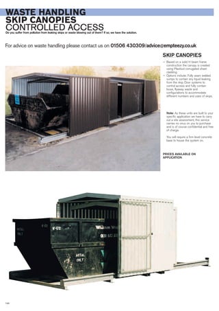 For advice on waste handling please contact us on 01506 430309/advice@empteezy.co.uk
144
WASTE HANDLING
SKIP CANOPIES
CONTROLLED ACCESSDo you suffer from pollution from leaking skips or waste blowing out of them? If so, we have the solution.
SKIP CANOPIES
— Based on a solid H beam frame
construction the canopy is created
using Plastisol corrugated sheet
cladding
— Options include: Fully seam welded
sumps to contain any liquid leaking
from the skip. Door systems to
control access and fully contain
loose, flyaway waste and
configurations to accommodate
different numbers and sizes of skips.
Note: As these units are built to your
specific application we have to carry
out a site assessment, this service
carries no onus on you to purchase
and is of course confidential and free
of charge.
You will require a firm level concrete
base to house the system on.
PRICES AVAILABLE ON
APPLICATION
 