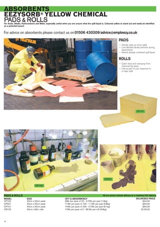 For advice on absorbents please contact us on01506 430309/advice@empteezy.co.uk
16
ABSORBENTS
EEZYSORB® YELLOW CHEMICAL
PADS & ROLLSFor Acids, Alkalis, Hydrocarbons and Water, especially useful when you are unsure what the spilt liquid is. Coloured yellow to stand out and easily be identified
as a potential hazard.
PADS
— Quickly wipe up minor spills
— Line lab/test facility benches during
experiments
— Absorb already contained spilt liquid.
ROLLS
— Catch drips and overspray from
chemical dip tanks
— Use as part of your response to
a major spill.
CP101
CP102
CP102 40cm x 50cm pads 36ltr per pack of 50 - 0.72ltr per pad (1.9kg) £24.00
CP201 40cm x 50cm pads 113ltr per pack of 100 - 1.13ltr per pad (6.8kg) £64.00
CP101 40cm x 50cm pads 144ltr per pack of 200 - 0.72ltr per pad (8.1kg) £64.00
CR102 40cm x 60m rolls 173ltr per pack of 2 - 86.5ltr per roll (9.9kg) £105.00
PADS & ROLLS
SIZEMODEL DELIVERED PRICEQTY & ABSORBENCY
All our prices include delivery to a mainland UK address
CP201
 