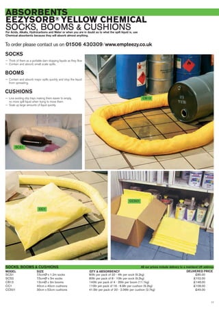 17
ABSORBENTS
EEZYSORB® YELLOW CHEMICAL
SOCKS, BOOMS & CUSHIONSFor Acids, Alkalis, Hydrocarbons and Water or when you are in doubt as to what the spilt liquid is, use
Chemical absorbents because they will absorb almost anything.
To order please contact us on 01506 430309 ⁄ www.empteezy.co.uk
SCS1 7.5cmØ x 1.2m socks 80ltr per pack of 20 - 4ltr per sock (9.2kg) £85.00
SCS2 7.5cmØ x 3m socks 80ltr per pack of 8 - 10ltr per sock (9.2kg) £102.00
CB13 13cmØ x 3m booms 140ltr per pack of 4 - 35ltr per boom (11.1kg) £148.00
CC1 40cm x 40cm cushions 110ltr per pack of 16 - 6.9ltr per cushion (9.2kg) £108.00
CC501 30cm x 52cm cushions 41.5ltr per pack of 20 - 2.06ltr per cushion (2.7kg) £49.00
SOCKS, BOOMS & CUSHIONS
SIZEMODEL DELIVERED PRICEQTY & ABSORBENCY
SCS1
CC1
CC501
CB13
SOCKS
— Think of them as a portable dam stopping liquids as they flow
— Contain and absorb small scale spills.
BOOMS
— Contain and absorb major spills quickly and stop the liquid
from spreading.
CUSHIONS
— Line existing drip trays making them easier to empty,
no more spilt liquid when trying to move them
— Soak up large amounts of liquid quickly.
All our prices include delivery to a mainland UK address
 