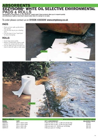 19
ABSORBENTS
EEZYSORB® WHITE OIL SELECTIVE ENVIRONMENTAL
PADS & ROLLSSpecifically for hydrocarbons i.e. oils, diesel etc. (repels water) these products allow you to respond quickly
and effectively to spills on land (don’t absorb water when it’s raining) or on water.
WDP201 40cm x 50cm pads 113ltr per pack of 100 - 1.13ltr per pad (6.1kg) £77.00
WDP101 40cm x 50cm pads 144ltr per pack of 200 - 0.72ltr per pad (7.3kg) £79.00
WDR102 40cm x 60m rolls 173ltr per pack of 2 - 86.5ltr per roll (9.9kg) £91.00
WDR101 80cm x 60m roll 173ltr per pack of 1 (9.9kg) £91.00
SIZEMODEL
PADS & ROLLS
DELIVERED PRICEQTY & ABSORBENCY
WDR102
WDP201
PADS
— Soak up minor spills quickly before
they spread
— Line the drip tray at your refueling
point
— Line the base of your “swarf bins”
to stop oil escaping.
ROLLS
— Cover large areas quickly
— Reduce contamination where a spill
comes into contact with the shore
— Can be rolled out from the back of a
boat to deal with spills on calm water.
To order please contact us on 01506 430309 ⁄ www.empteezy.co.uk
All our prices include delivery to a mainland UK address
 