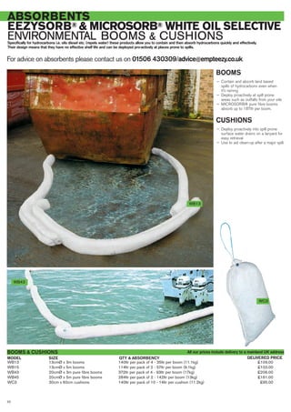 For advice on absorbents please contact us on 01506 430309/advice@empteezy.co.uk
20
ABSORBENTS
EEZYSORB® & MICROSORB® WHITE OIL SELECTIVE
ENVIRONMENTAL BOOMS & CUSHIONSSpecifically for hydrocarbons i.e. oils diesel etc. (repels water) these products allow you to contain and then absorb hydrocarbons quickly and effectively.
Their design means that they have no effective shelf life and can be deployed pro-actively at places prone to spills.
BOOMS
— Contain and absorb land based
spills of hydrocarbons even when
it’s raining
— Deploy proactively at spill prone
areas such as outfalls from your site
— MICROSORB® pure fibre booms
absorb up to 187ltr per boom.
CUSHIONS
— Deploy proactively into spill prone
surface water drains on a lanyard for
easy retrieval
— Use to aid clean-up after a major spill.
WB13 13cmØ x 3m booms 140ltr per pack of 4 - 35ltr per boom (11.1kg) £109.00
WB15 13cmØ x 5m booms 114ltr per pack of 2 - 57ltr per boom (9.1kg) £103.00
WB43 20cmØ x 3m pure fibre booms 372ltr per pack of 4 - 93ltr per boom (17kg) £206.00
WB45 20cmØ x 5m pure fibre booms 284ltr per pack of 2 - 142ltr per boom (13kg) £161.00
WC3 30cm x 60cm cushions 140ltr per pack of 10 - 14ltr per cushion (11.2kg) £95.00
BOOMS & CUSHIONS
SIZEMODEL DELIVERED PRICEQTY & ABSORBENCY
WB43
WC3
WB13
All our prices include delivery to a mainland UK address
 