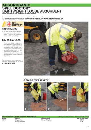 21
ABSORBENCY
ABSORBGANIC
SPILL DOCTORTM
LIGHTWEIGHT LOOSE ABSORBENTA highly absorbent, non toxic, non abrasive free flowing absorbent
AG10 10kg per bag 70ltr per 10kg bag £27.00
35 bags per pallet POA
WEIGHTMODEL
ABSORBGANIC LOOSE ORGANIC ABSORBENT
DELIVERED PRICE
ABSORBGANIC
— A 100% natural product blended
from waste plant matter, which
means it does not add to the non-
biodegradable waste stream.
DAY TO DAY USES
— You can use as a general purpose
loose absorbent on most liquids or
you can even use it to help remove
hydrocarbon spills off water. After
containing the spill with booms just
sprinkle Absorbganic onto the spill
and clean up as normal. The
contaminated waste is disposed of in
accordance with your local authority
regulations.
For further advice or to arrange a no
obligation demonstration just call us on
01506 430 309
To order please contact us on 01506 430309 ⁄ www.empteezy.co.uk
3 SIMPLE STEP REMEDY
All our prices include delivery to a mainland UK address
1 2 3
 